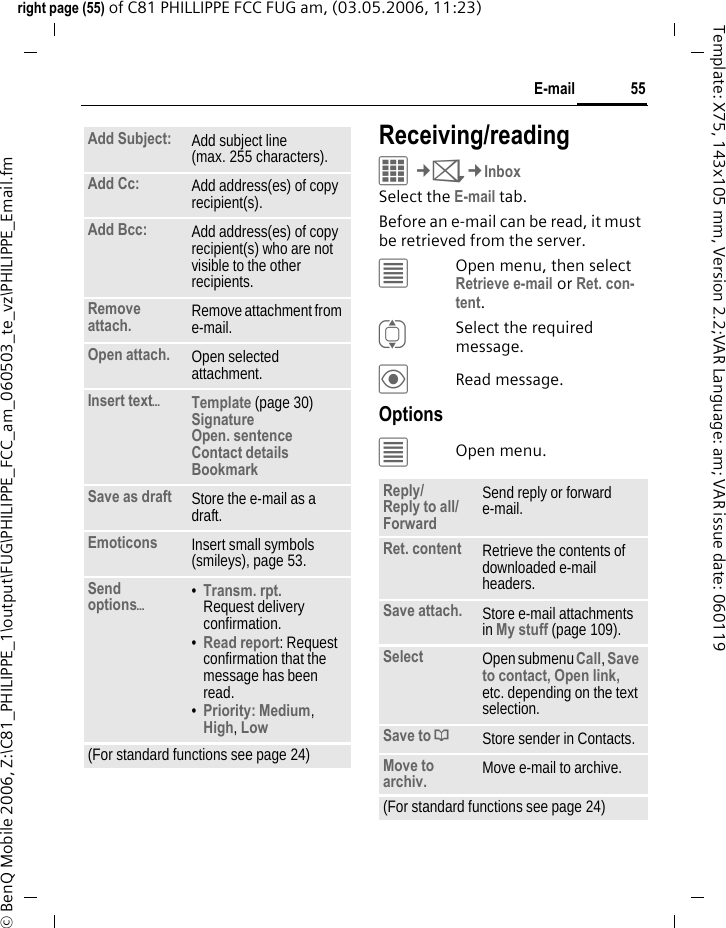 55E-mailright page (55) of C81 PHILLIPPE FCC FUG am, (03.05.2006, 11:23)&copy; BenQ Mobile 2006, Z:\C81_PHILIPPE_1\output\FUG\PHILIPPE_FCC_am_060503_te_vz\PHILIPPE_Email.fmTemplate: X75, 143x105 mm, Version 2.2;VAR Language: am; VAR issue date: 060119Receiving/readingC&cent;M&cent;InboxSelect the E-mail tab. Before an e-mail can be read, it must be retrieved from the server. &uacute;Open menu, then select Retrieve e-mail or Ret. con-tent.ISelect the required message.&ouml;Read message.Options&uacute;Open menu.Add Subject: Add subject line (max. 255 characters).Add Cc: Add address(es) of copy recipient(s).Add Bcc: Add address(es) of copy recipient(s) who are not visible to the other recipients.Remove attach. Remove attachment from e-mail.Open attach. Open selected attachment.Insert text&ouml;Template (page 30)Signature Open. sentence Contact details Bookmark Save as draft Store the e-mail as a draft.Emoticons Insert small symbols (smileys), page 53.Send options&ouml;&bull;Transm. rpt.Request delivery confirmation.&bull;Read report: Request confirmation that the message has been read.&bull;Priority: Medium, High, Low (For standard functions see page 24)Reply/Reply to all/Forward Send reply or forward e-mail.Ret. content Retrieve the contents of downloaded e-mail headers.Save attach. Store e-mail attachments in My stuff (page 109).Select Open submenu Call, Save to contact, Open link, etc. depending on the text selection.Save to &ordf;Store sender in Contacts.Move to archiv. Move e-mail to archive.(For standard functions see page 24)