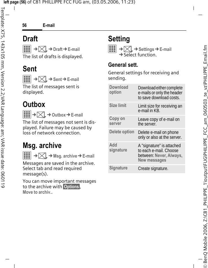 E-mail56&copy; BenQ Mobile 2006, Z:\C81_PHILIPPE_1\output\FUG\PHILIPPE_FCC_am_060503_te_vz\PHILIPPE_Email.fmleft page (56) of C81 PHILLIPPE FCC FUG am, (03.05.2006, 11:23)Template: X75, 143x105 mm, Version 2.2;VAR Language: am; VAR issue date: 060119DraftC&cent;M&cent;Draft&cent;E-mailThe list of drafts is displayed. SentC&cent;M&cent;Sent&cent;E-mailThe list of messages sent is displayed.OutboxC&cent;M&cent;Outbox&cent;E-mailThe list of messages not sent is dis-played. Failure may be caused by loss of network connection.Msg. archive&iacute;&cent;M&cent;Msg. archive&cent;E-mailMessages are saved in the archive. Select tab and read required message(s).You can move important messages to the archive with &sect;Options&sect;,Move to archiv..Setting&iacute;&cent;M&cent;Settings&cent;E-mail&cent;Select function. General sett.General settings for receiving and sending.Download option Download either complete e-mails or only the header to save download costs.Size limit Limit size for receiving an e-mail in KB.Copy on server Leave copy of e-mail on the server.Delete option Delete e-mail on phone only or also at the server.Add signature A "signature" is attached to each e-mail. Choose between: Never, Always, New messages Signature Create signature.