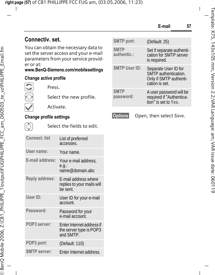 57E-mailright page (57) of C81 PHILLIPPE FCC FUG am, (03.05.2006, 11:23)&copy; BenQ Mobile 2006, Z:\C81_PHILIPPE_1\output\FUG\PHILIPPE_FCC_am_060503_te_vz\PHILIPPE_Email.fmTemplate: X75, 143x105 mm, Version 2.2;VAR Language: am; VAR issue date: 060119Connectiv. set.You can obtain the necessary data to set the server access and your e-mail parameters from your service provid-er or at: www.BenQ-Siemens.com/mobilesettings Change active profile&ntilde;Press.FSelect the new profile.&igrave;Activate.Change profile settingsISelect the fields to edit.&sect;Options&sect; Open, then select Save.Connect. list  List of preferred accesses.User name: Your name.E-mail address: Your e-mail address, e.g.: name@domain.abcReply address: E-mail address where replies to your mails will be sent.User ID: User ID for your e-mail account.Password: Password for your e-mail account.POP3 server:  Enter Internet address if the server type is POP3 and SMTP.POP3 port:  (Default: 110)SMTP server:  Enter Internet address.SMTP port:  (Default: 25)SMTP authentic.: Set if separate authenti-cation for SMTP server is required.SMTP User ID: Separate User ID for SMTP authentication. Only if SMTP authenti-cation is set.SMTP password: A user password will be required if "Authentica-tion" is set to Yes.