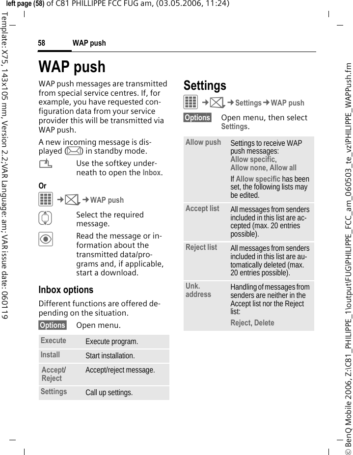 WAP push58&copy; BenQ Mobile 2006, Z:\C81_PHILIPPE_1\output\FUG\PHILIPPE_FCC_am_060503_te_vz\PHILIPPE_WAPPush.fmleft page (58) of C81 PHILLIPPE FCC FUG am, (03.05.2006, 11:24)Template: X75, 143x105 mm, Version 2.2;VAR Language: am; VAR issue date: 060119WAP pushWAP push messages are transmitted from special service centres. If, for example, you have requested con-figuration data from your service provider this will be transmitted via WAP push.A new incoming message is dis-played (m) in standby mode.&iquest;Use the softkey under-neath to open the Inbox.Or C&cent;M&cent;WAP pushISelect the required message.&ouml;Read the message or in-formation about the transmitted data/pro-grams and, if applicable, start a download.Inbox optionsDifferent functions are offered de-pending on the situation.&sect;Options&sect; Open menu.SettingsC&cent;M&cent;Settings&cent;WAP push&sect;Options&sect; Open menu, then select Settings.Execute Execute program.Install Start installation.Accept/Reject Accept/reject message.Settings Call up settings.Allow push Settings to receive WAP push messages: Allow specific, Allow none, Allow all If Allow specific has been set, the following lists may be edited.Accept list All messages from senders included in this list are ac-cepted (max. 20 entries possible).Reject list All messages from senders included in this list are au-tomatically deleted (max. 20 entries possible).Unk. address Handling of messages from senders are neither in the Accept list nor the Reject list: Reject, Delete 