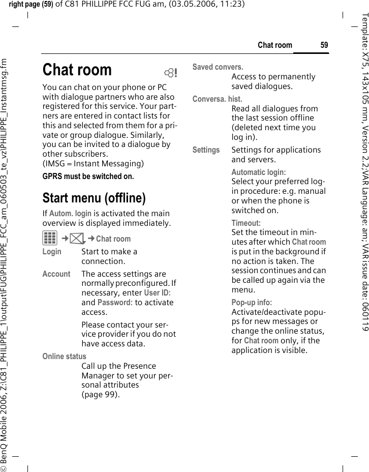 59Chat roomright page (59) of C81 PHILLIPPE FCC FUG am, (03.05.2006, 11:23)&copy; BenQ Mobile 2006, Z:\C81_PHILIPPE_1\output\FUG\PHILIPPE_FCC_am_060503_te_vz\PHILIPPE_Instantmsg.fmTemplate: X75, 143x105 mm, Version 2.2;VAR Language: am; VAR issue date: 060119Chat room bYou can chat on your phone or PC with dialogue partners who are also registered for this service. Your part-ners are entered in contact lists for this and selected from them for a pri-vate or group dialogue. Similarly, you can be invited to a dialogue by other subscribers. (IMSG = Instant Messaging)GPRS must be switched on. Start menu (offline)If Autom. login is activated the main overview is displayed immediately.C&cent;M&cent;Chat roomLogin Start to make a connection.Account The access settings are normally preconfigured. If necessary, enter User ID: and Password: to activate access.Please contact your ser-vice provider if you do not have access data.Online statusCall up the Presence Manager to set your per-sonal attributes (page 99).Saved convers.Access to permanently saved dialogues.Conversa. hist.Read all dialogues from the last session offline (deleted next time you log in).Settings Settings for applications and servers.Automatic login: Select your preferred log-in procedure: e.g. manual or when the phone is switched on.Timeout: Set the timeout in min-utes after which Chat room is put in the background if no action is taken. The session continues and can be called up again via the menu. Pop-up info: Activate/deactivate popu-ps for new messages or change the online status, for Chat room only, if the application is visible.