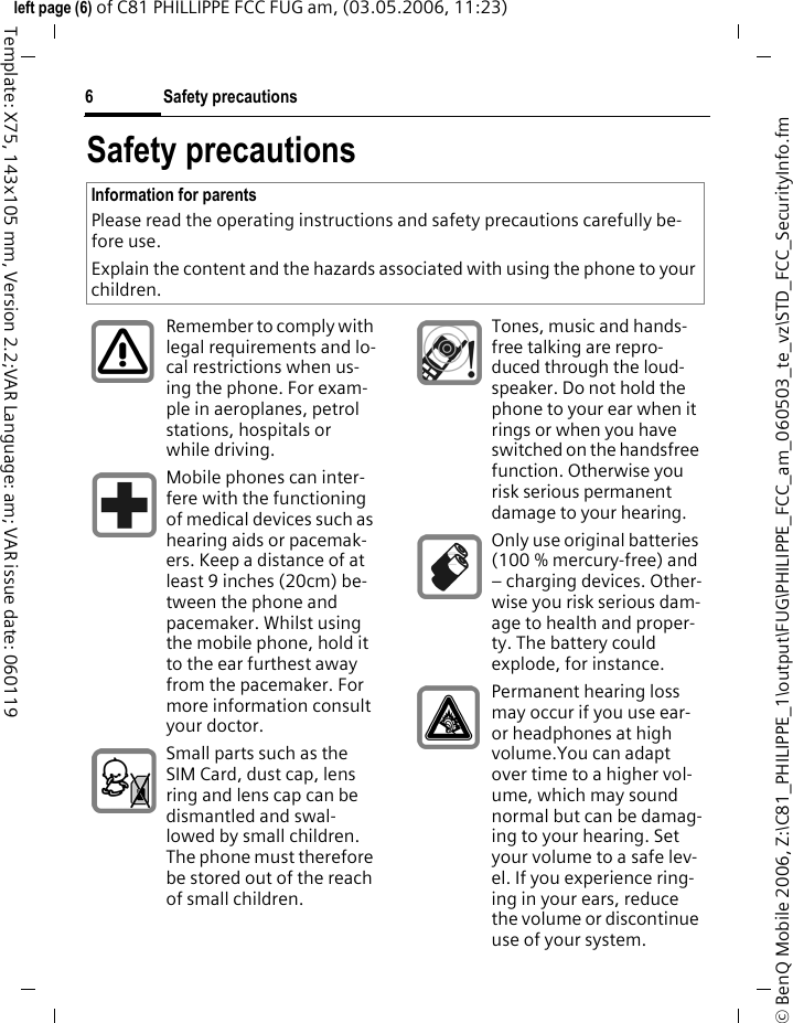 Safety precautions6&copy; BenQ Mobile 2006, Z:\C81_PHILIPPE_1\output\FUG\PHILIPPE_FCC_am_060503_te_vz\STD_FCC_SecurityInfo.fmleft page (6) of C81 PHILLIPPE FCC FUG am, (03.05.2006, 11:23)Template: X75, 143x105 mm, Version 2.2;VAR Language: am; VAR issue date: 060119Safety precautionsInformation for parentsPlease read the operating instructions and safety precautions carefully be-fore use.Explain the content and the hazards associated with using the phone to your children.Remember to comply with legal requirements and lo-cal restrictions when us-ing the phone. For exam-ple in aeroplanes, petrol stations, hospitals or while driving.Mobile phones can inter-fere with the functioning of medical devices such as hearing aids or pacemak-ers. Keep a distance of at least 9 inches (20cm) be-tween the phone and pacemaker. Whilst using the mobile phone, hold it to the ear furthest away from the pacemaker. For more information consult your doctor.Small parts such as the SIM Card, dust cap, lens ring and lens cap can be dismantled and swal-lowed by small children. The phone must therefore be stored out of the reach of small children.Tones, music and hands-free talking are repro-duced through the loud-speaker. Do not hold the phone to your ear when it rings or when you have switched on the handsfree function. Otherwise you risk serious permanent damage to your hearing.Only use original batteries (100 % mercury-free) and &ndash; charging devices. Other-wise you risk serious dam-age to health and proper-ty. The battery could explode, for instance.Permanent hearing loss may occur if you use ear- or headphones at high volume.You can adapt over time to a higher vol-ume, which may sound normal but can be damag-ing to your hearing. Set your volume to a safe lev-el. If you experience ring-ing in your ears, reduce the volume or discontinue use of your system.