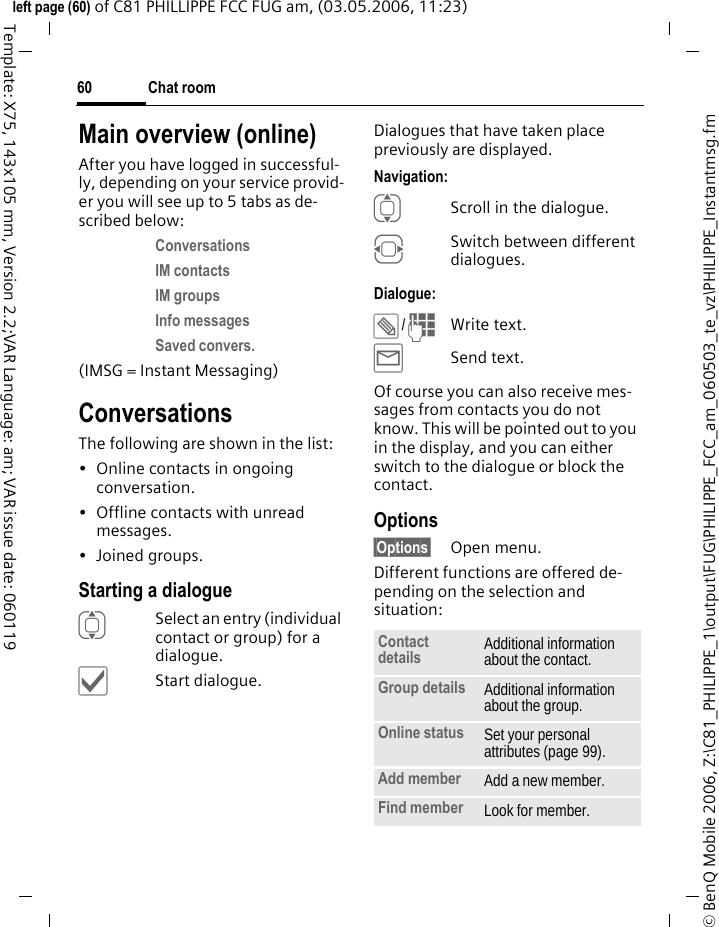 Chat room60&copy; BenQ Mobile 2006, Z:\C81_PHILIPPE_1\output\FUG\PHILIPPE_FCC_am_060503_te_vz\PHILIPPE_Instantmsg.fmleft page (60) of C81 PHILLIPPE FCC FUG am, (03.05.2006, 11:23)Template: X75, 143x105 mm, Version 2.2;VAR Language: am; VAR issue date: 060119Main overview (online)After you have logged in successful-ly, depending on your service provid-er you will see up to 5 tabs as de-scribed below:Conversations IM contacts IM groups Info messages Saved convers. (IMSG = Instant Messaging)ConversationsThe following are shown in the list:&bull; Online contacts in ongoing conversation.&bull; Offline contacts with unread messages.&bull;Joined groups.Starting a dialogueISelect an entry (individual contact or group) for a dialogue.&igrave;Start dialogue.Dialogues that have taken place previously are displayed.Navigation:IScroll in the dialogue.FSwitch between different dialogues.Dialogue:&uuml;/JWrite text.&yacute;Send text. Of course you can also receive mes-sages from contacts you do not know. This will be pointed out to you in the display, and you can either switch to the dialogue or block the contact.Options&sect;Options&sect; Open menu.Different functions are offered de-pending on the selection and situation:Contact details Additional information about the contact.Group details Additional information about the group.Online status Set your personal attributes (page 99).Add member Add a new member. Find member Look for member.