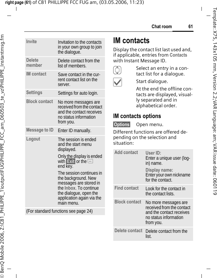 61Chat roomright page (61) of C81 PHILLIPPE FCC FUG am, (03.05.2006, 11:23)&copy; BenQ Mobile 2006, Z:\C81_PHILIPPE_1\output\FUG\PHILIPPE_FCC_am_060503_te_vz\PHILIPPE_Instantmsg.fmTemplate: X75, 143x105 mm, Version 2.2;VAR Language: am; VAR issue date: 060119IM contactsDisplay the contact list last used and, if applicable, entries from Contacts with Instant Message ID.ISelect an entry in a con-tact list for a dialogue.&igrave;Start dialogue.At the end the offline con-tacts are displayed, visual-ly separated and in alphabetical order.IM contacts options&sect;Options&sect; Open menu.Different functions are offered de-pending on the selection and situation:Invite Invitation to the contacts in your own group to join the dialogue.Delete member Delete contact from the list of members.IM contact Save contact in the cur-rent contact list on the server.Settings Settings for auto login.Block contact No more messages are received from the contact and the contact receives no status information from you. Message to ID Enter ID manually.Logout The session is ended and the start menu displayed.Only the display is ended with &sect;Exit&sect; or the B end key.The session continues in the background. New messages are stored in the Inbox. To continue the dialogue, open the application again via the main menu.(For standard functions see page 24)Add contact User ID: Enter a unique user (log-in) name.Display name:Enter your own nickname for the contact.Find contact Look for the contact in the contact lists.Block contact No more messages are received from the contact and the contact receives no status information from you. Delete contact Delete contact from the list.