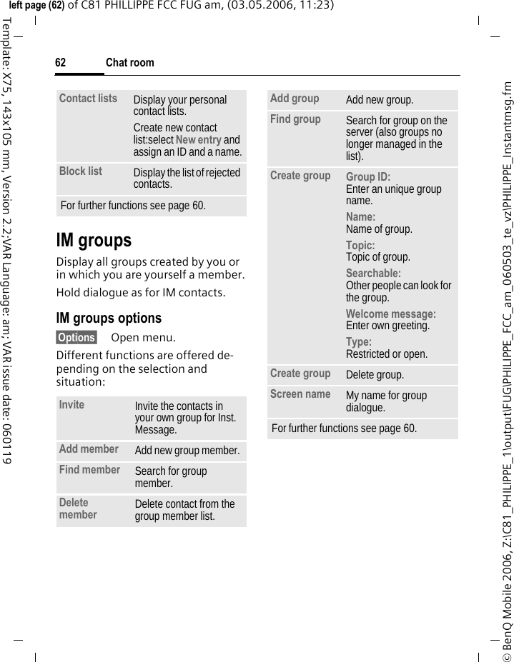 Chat room62&copy; BenQ Mobile 2006, Z:\C81_PHILIPPE_1\output\FUG\PHILIPPE_FCC_am_060503_te_vz\PHILIPPE_Instantmsg.fmleft page (62) of C81 PHILLIPPE FCC FUG am, (03.05.2006, 11:23)Template: X75, 143x105 mm, Version 2.2;VAR Language: am; VAR issue date: 060119IM groupsDisplay all groups created by you or in which you are yourself a member.Hold dialogue as for IM contacts.IM groups options&sect;Options&sect; Open menu.Different functions are offered de-pending on the selection and situation:Contact lists Display your personal contact lists.Create new contact list:select New entry and assign an ID and a name.Block list Display the list of rejected contacts.For further functions see page 60.Invite Invite the contacts in your own group for Inst. Message.Add member Add new group member. Find member  Search for group member.Delete member Delete contact from the group member list.Add group Add new group.Find group Search for group on the server (also groups no longer managed in the list). Create group Group ID: Enter an unique group name.Name: Name of group.Topic: Topic of group.Searchable: Other people can look for the group.Welcome message: Enter own greeting.Type:Restricted or open.Create group Delete group.Screen name My name for group dialogue.For further functions see page 60.