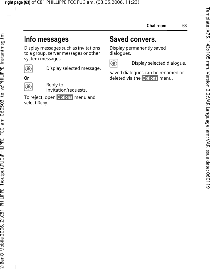 63Chat roomright page (63) of C81 PHILLIPPE FCC FUG am, (03.05.2006, 11:23)&copy; BenQ Mobile 2006, Z:\C81_PHILIPPE_1\output\FUG\PHILIPPE_FCC_am_060503_te_vz\PHILIPPE_Instantmsg.fmTemplate: X75, 143x105 mm, Version 2.2;VAR Language: am; VAR issue date: 060119Info messagesDisplay messages such as invitations to a group, server messages or other system messages.&ouml;Display selected message.Or &ouml;Reply to invitation/requests.To reject, open &sect;Options&sect; menu and select Deny.Saved convers.Display permanently saved dialogues.&ouml;Display selected dialogue.Saved dialogues can be renamed or deleted via the &sect;Options&sect; menu.