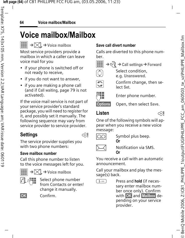 Voice mailbox/Mailbox64&copy; BenQ Mobile 2006, Z:\C81_PHILIPPE_1\output\FUG\PHILIPPE_FCC_am_060503_te_vz\PHILIPPE_Mailbox.fmleft page (64) of C81 PHILLIPPE FCC FUG am, (03.05.2006, 11:23)Template: X75, 143x105 mm, Version 2.2;VAR Language: am; VAR issue date: 060119Voice mailbox/MailboxC&cent;M&cent;Voice mailboxMost service providers provide a mailbox in which a caller can leave voice mail for you&bull; if your phone is switched off or not ready to receive,&bull; if you do not want to answer,&bull; if you are making a phone call (and if Call waiting, page 79 is not activated).If the voice mail service is not part of your service provider's standard package, you will need to register for it, and possibly set it manually. The following sequence may vary from service provider to service provider.Settings bThe service provider supplies you with two phone numbers:Save mailbox numberCall this phone number to listen to the voice messages left for you. C&cent;M&cent;Voice mailboxL/JSelect phone number from Contacts or enter/ change it manually. &sect;OK&sect; Confirm.Save call divert numberCalls are diverted to this phone num-ber. &iacute;&cent;T&cent;Call settings&cent;ForwardISelect condition, e.g. Unanswered.&ntilde;Confirm change, then se-lect Set.JEnter phone number.&sect;Options&sect; Open, then select Save.Listen bOne of the following symbols will ap-pear when you receive a new voice message:lSymbol plus beep.Or mNotification via SMS.Or You receive a call with an automatic announcement.Call your mailbox and play the mes-sage(s) back.1Press and hold (if neces-sary enter mailbox num-ber once only). Confirm with &sect;OK&sect; and &sect;Mailbox&sect; de-pending on your service provider.
