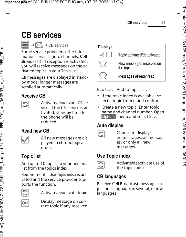 65CB servicesright page (65) of C81 PHILLIPPE FCC FUG am, (03.05.2006, 11:24)&copy; BenQ Mobile 2006, Z:\C81_PHILIPPE_1\output\FUG\PHILIPPE_FCC_am_060503_te_vz\PHILIPPE_CB.fmTemplate: X75, 143x105 mm, Version 2.2;VAR Language: am; VAR issue date: 060119CB servicesC&cent;M&cent;CB servicesSome service providers offer infor-mation services (info channels, Cell Broadcast). If reception is activated, you will receive messages on the ac-tivated topics in your Topic list. CB messages are displayed in stand-by mode; longer messages are scrolled automatically.Receive CB&ntilde;Activate/deactivate CBser-vice. If the CB service is ac-tivated, standby time for the phone will be reduced.Read new CB&igrave;All new messages are dis-played in chronological order.Topic listAdd up to 10 topics to your personal list from the topics index. Requirements: Use Topic index is acti-vated and the service provider sup-ports the function.&ntilde;Activate/deactivate topic.&ouml;Display message on cur-rent topic if any received.New topic Add to topic list.&bull; If the topic index is available, se-lect a topic from it and confirm.&bull; Create a new topic. Enter topic name and channel number. Open &sect;Options&sect; menu and select Save.Auto display&ntilde;Choose to display:no messages, all messag-es, or only all new messages.Use Topic index&ntilde;Activate/deactivate use of the topic index.CB languagesReceive Cell Broadcast messages in just one language, in several, or in all languages.Displays&Ouml;, &Otilde;Topic activated/deactivated.mNew messages received on the topic.nMessages already read.