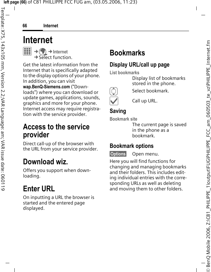 Internet66&copy; BenQ Mobile 2006, Z:\C81_PHILIPPE_1\output\FUG\PHILIPPE_FCC_am_060503_te_vz\PHILIPPE_Internet.fmleft page (66) of C81 PHILLIPPE FCC FUG am, (03.05.2006, 11:23)Template: X75, 143x105 mm, Version 2.2;VAR Language: am; VAR issue date: 060119Internet &iacute;&cent;O&cent;Internet&cent;Select function. Get the latest information from the Internet that is specifically adapted to the display options of your phone. In addition, you can visit wap.BenQ-Siemens.com ("Down-loads") where you can download or update games, applications, sounds, graphics and more for your phone. Internet access may require registra-tion with the service provider.Access to the service providerDirect call-up of the browser with the URL from your service provider.Download wiz.Offers you support when down-loading.Enter URLOn inputting a URL the browser is started and the entered page displayed.BookmarksDisplay URL/call up pageList bookmarksDisplay list of bookmarks stored in the phone.ISelect bookmark.&igrave;Call up URL.SavingBookmark siteThe current page is saved in the phone as a bookmark.Bookmark options&sect;Options&sect; Open menu.Here you will find functions for changing and managing bookmarks and their folders. This includes edit-ing individual entries with the corre-sponding URLs as well as deleting and moving them to other folders.