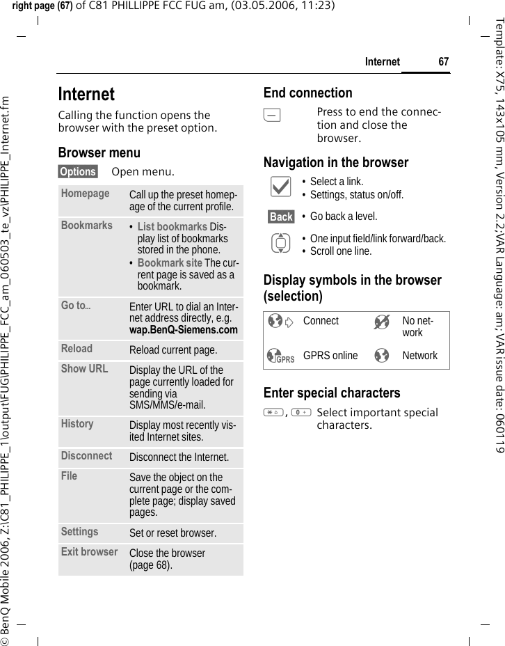 67Internetright page (67) of C81 PHILLIPPE FCC FUG am, (03.05.2006, 11:23)&copy; BenQ Mobile 2006, Z:\C81_PHILIPPE_1\output\FUG\PHILIPPE_FCC_am_060503_te_vz\PHILIPPE_Internet.fmTemplate: X75, 143x105 mm, Version 2.2;VAR Language: am; VAR issue date: 060119Internet Calling the function opens the browser with the preset option. Browser menu&sect;Options&sect; Open menu.End connectionBPress to end the connec-tion and close the browser.Navigation in the browserDisplay symbols in the browser (selection)Enter special characters*, 0Select important special characters. Homepage Call up the preset homep-age of the current profile.Bookmarks &bull;List bookmarks Dis-play list of bookmarks stored in the phone. &bull;Bookmark site The cur-rent page is saved as a bookmark.Go to&ouml;Enter URL to dial an Inter-net address directly, e.g. wap.BenQ-Siemens.com Reload Reload current page.Show URL Display the URL of the page currently loaded for sending via SMS/MMS/e-mail.History Display most recently vis-ited Internet sites.Disconnect Disconnect the Internet.File Save the object on the current page or the com-plete page; display saved pages.Settings Set or reset browser.Exit browser Close the browser (page 68).&igrave; &bull; Select a link.&bull; Settings, status on/off.&sect;Back&sect; &bull; Go back a level.I &bull; One input field/link forward/back.&bull; Scroll one line.&sup2; Connect &acute; No net-work&sup3; GPRS online &plusmn; Network
