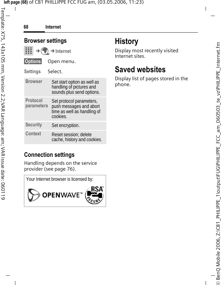 Internet68&copy; BenQ Mobile 2006, Z:\C81_PHILIPPE_1\output\FUG\PHILIPPE_FCC_am_060503_te_vz\PHILIPPE_Internet.fmleft page (68) of C81 PHILLIPPE FCC FUG am, (03.05.2006, 11:23)Template: X75, 143x105 mm, Version 2.2;VAR Language: am; VAR issue date: 060119Browser settingsC&cent;O&cent;Internet&sect;Options&sect; Open menu.Settings Select.Connection settingsHandling depends on the service provider (see page 76).HistoryDisplay most recently visited Internet sites.Saved websitesDisplay list of pages stored in the phone.Browser Set start option as well as handling of pictures and sounds plus send options.Protocol parameters Set protocol parameters, push messages and abort time as well as handling of cookies.Security Set encryption.Context Reset session; delete cache, history and cookies.Your Internet browser is licensed by: 