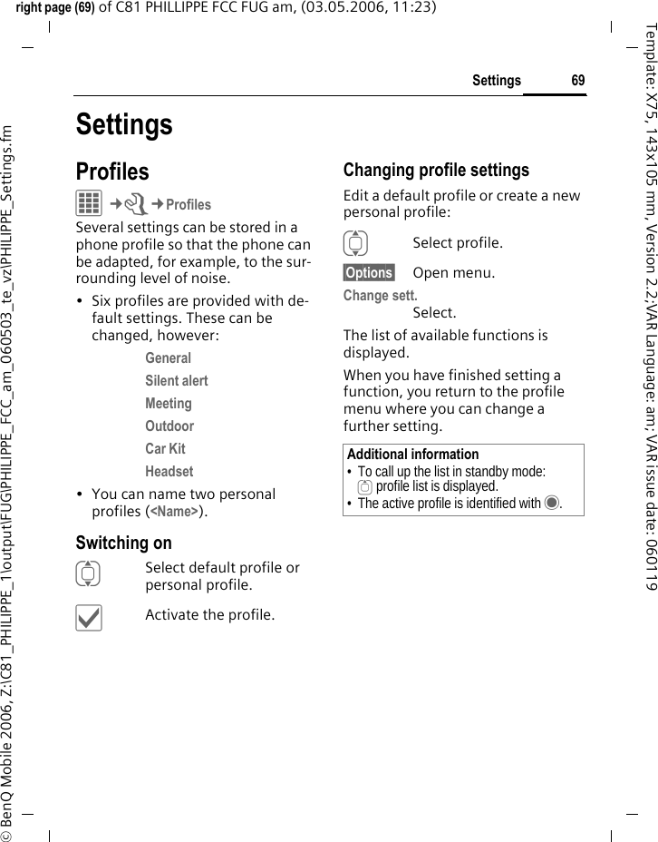 69Settingsright page (69) of C81 PHILLIPPE FCC FUG am, (03.05.2006, 11:23)&copy; BenQ Mobile 2006, Z:\C81_PHILIPPE_1\output\FUG\PHILIPPE_FCC_am_060503_te_vz\PHILIPPE_Settings.fmTemplate: X75, 143x105 mm, Version 2.2;VAR Language: am; VAR issue date: 060119SettingsProfilesC&cent;T&cent;ProfilesSeveral settings can be stored in a phone profile so that the phone can be adapted, for example, to the sur-rounding level of noise.&bull; Six profiles are provided with de-fault settings. These can be changed, however: General Silent alert Meeting Outdoor Car Kit Headset &bull; You can name two personal profiles (<Name>).Switching onISelect default profile or personal profile.&igrave;Activate the profile.Changing profile settingsEdit a default profile or create a new personal profile:ISelect profile.&sect;Options&sect; Open menu.Change sett.Select.The list of available functions is displayed.When you have finished setting a function, you return to the profile menu where you can change a further setting.Additional information&bull; To call up the list in standby mode:G profile list is displayed.&bull; The active profile is identified with &middot;.