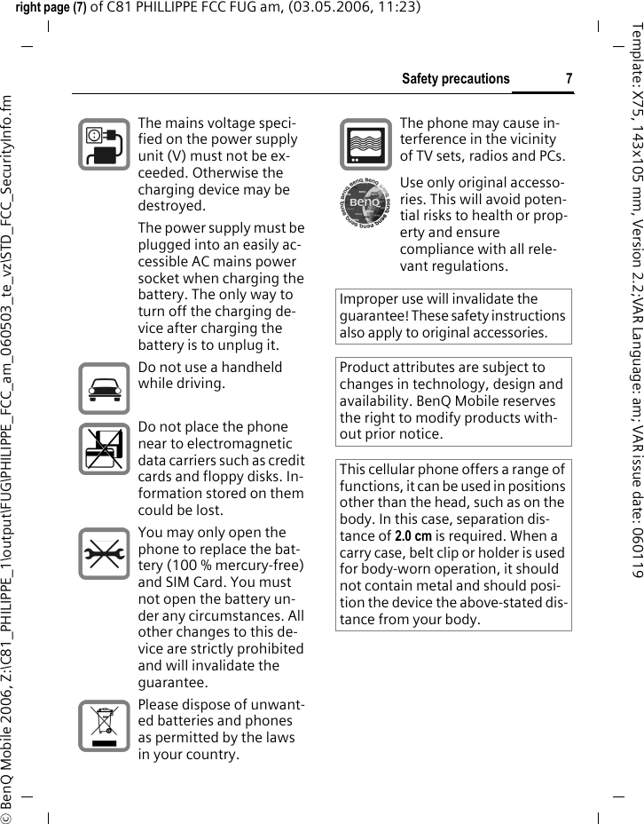 7Safety precautionsright page (7) of C81 PHILLIPPE FCC FUG am, (03.05.2006, 11:23)&copy; BenQ Mobile 2006, Z:\C81_PHILIPPE_1\output\FUG\PHILIPPE_FCC_am_060503_te_vz\STD_FCC_SecurityInfo.fmTemplate: X75, 143x105 mm, Version 2.2;VAR Language: am; VAR issue date: 060119The mains voltage speci-fied on the power supply unit (V) must not be ex-ceeded. Otherwise the charging device may be destroyed.The power supply must be plugged into an easily ac-cessible AC mains power socket when charging the battery. The only way to turn off the charging de-vice after charging the battery is to unplug it. Do not use a handheld while driving.Do not place the phone near to electromagnetic data carriers such as credit cards and floppy disks. In-formation stored on them could be lost.You may only open the phone to replace the bat-tery (100 % mercury-free) and SIM Card. You must not open the battery un-der any circumstances. All other changes to this de-vice are strictly prohibited and will invalidate the guarantee.Please dispose of unwant-ed batteries and phones as permitted by the laws in your country.The phone may cause in-terference in the vicinity of TV sets, radios and PCs.Use only original accesso-ries. This will avoid poten-tial risks to health or prop-erty and ensure compliance with all rele-vant regulations.Improper use will invalidate the guarantee! These safety instructions also apply to original accessories.Product attributes are subject to changes in technology, design and availability. BenQ Mobile reserves the right to modify products with-out prior notice.This cellular phone offers a range of functions, it can be used in positions other than the head, such as on the body. In this case, separation dis-tance of 2.0 cm is required. When a carry case, belt clip or holder is used for body-worn operation, it should not contain metal and should posi-tion the device the above-stated dis-tance from your body.