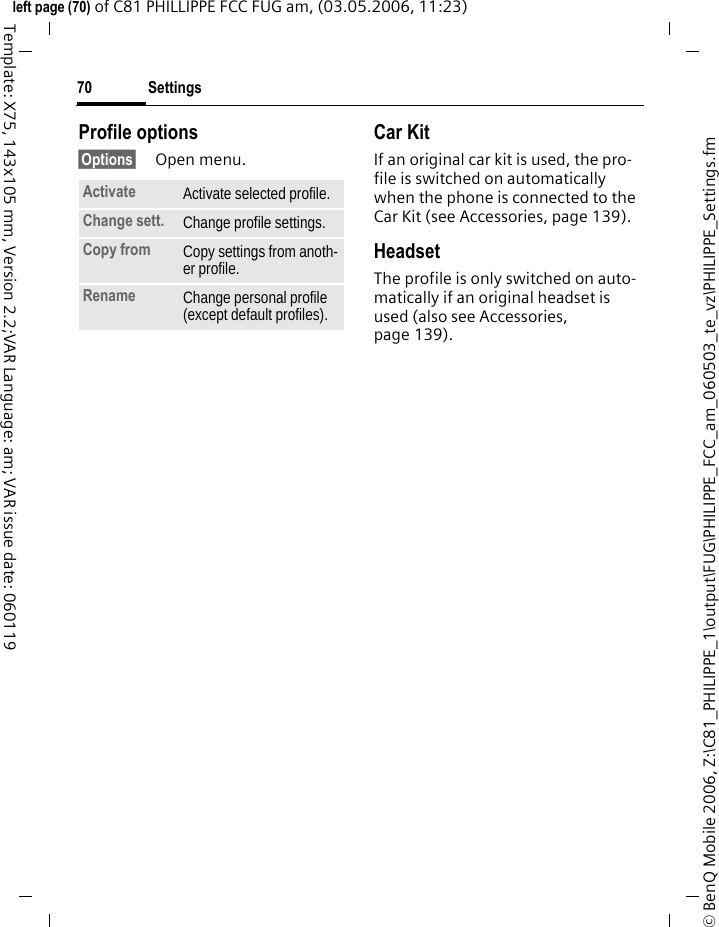 Settings70&copy; BenQ Mobile 2006, Z:\C81_PHILIPPE_1\output\FUG\PHILIPPE_FCC_am_060503_te_vz\PHILIPPE_Settings.fmleft page (70) of C81 PHILLIPPE FCC FUG am, (03.05.2006, 11:23)Template: X75, 143x105 mm, Version 2.2;VAR Language: am; VAR issue date: 060119Profile options&sect;Options&sect; Open menu.Car Kit If an original car kit is used, the pro-file is switched on automatically when the phone is connected to the Car Kit (see Accessories, page 139). HeadsetThe profile is only switched on auto-matically if an original headset is used (also see Accessories, page 139).Activate Activate selected profile.Change sett. Change profile settings.Copy from Copy settings from anoth-er profile.Rename Change personal profile (except default profiles).