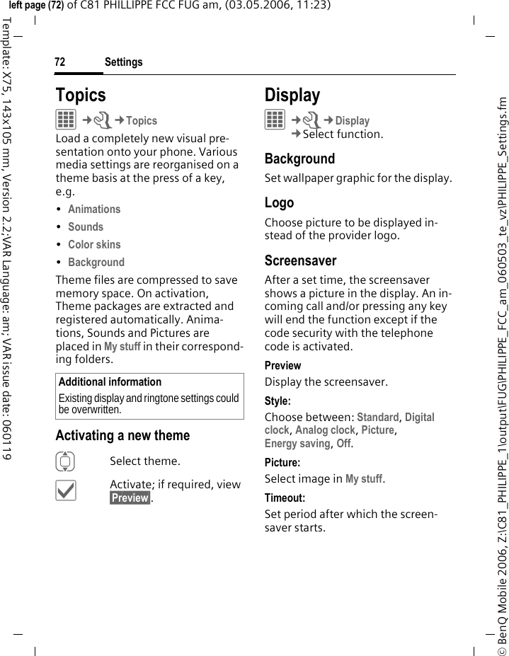 Settings72&copy; BenQ Mobile 2006, Z:\C81_PHILIPPE_1\output\FUG\PHILIPPE_FCC_am_060503_te_vz\PHILIPPE_Settings.fmleft page (72) of C81 PHILLIPPE FCC FUG am, (03.05.2006, 11:23)Template: X75, 143x105 mm, Version 2.2;VAR Language: am; VAR issue date: 060119TopicsC&cent;T&cent;TopicsLoad a completely new visual pre-sentation onto your phone. Various media settings are reorganised on a theme basis at the press of a key, e.g. &bull;Animations &bull;Sounds &bull;Color skins &bull;Background Theme files are compressed to save memory space. On activation, Theme packages are extracted and registered automatically. Anima-tions, Sounds and Pictures are placed in My stuff in their correspond-ing folders.Activating a new themeISelect theme.&igrave;Activate; if required, view &sect;Preview&sect;.Display&iacute;&cent;T&cent;Display&cent;Select function. BackgroundSet wallpaper graphic for the display.LogoChoose picture to be displayed in-stead of the provider logo.ScreensaverAfter a set time, the screensaver shows a picture in the display. An in-coming call and/or pressing any key will end the function except if the code security with the telephone code is activated. PreviewDisplay the screensaver.Style:Choose between: Standard, Digital clock, Analog clock, Picture, Energy saving, Off. Picture:Select image in My stuff.Timeout:Set period after which the screen-saver starts.Additional informationExisting display and ringtone settings could be overwritten.
