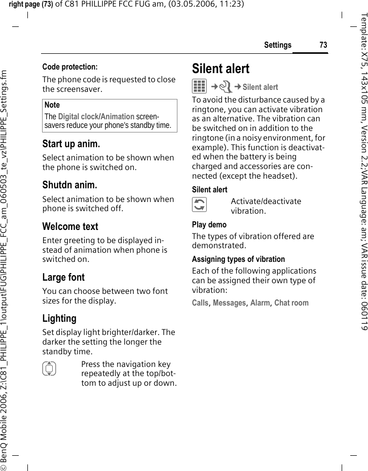73Settingsright page (73) of C81 PHILLIPPE FCC FUG am, (03.05.2006, 11:23)&copy; BenQ Mobile 2006, Z:\C81_PHILIPPE_1\output\FUG\PHILIPPE_FCC_am_060503_te_vz\PHILIPPE_Settings.fmTemplate: X75, 143x105 mm, Version 2.2;VAR Language: am; VAR issue date: 060119Code protection:The phone code is requested to close the screensaver.Start up anim.Select animation to be shown when the phone is switched on.Shutdn anim.Select animation to be shown when phone is switched off.Welcome textEnter greeting to be displayed in-stead of animation when phone is switched on.Large fontYou can choose between two font sizes for the display.LightingSet display light brighter/darker. The darker the setting the longer the standby time.IPress the navigation key repeatedly at the top/bot-tom to adjust up or down.Silent alert C&cent;T&cent;Silent alertTo avoid the disturbance caused by a ringtone, you can activate vibration as an alternative. The vibration can be switched on in addition to the ringtone (in a noisy environment, for example). This function is deactivat-ed when the battery is being charged and accessories are con-nected (except the headset).Silent alert&ntilde;Activate/deactivate vibration.Play demoThe types of vibration offered are demonstrated.Assigning types of vibrationEach of the following applications can be assigned their own type of vibration:Calls, Messages, Alarm, Chat room NoteThe Digital clock/Animation screen-savers reduce your phone's standby time.