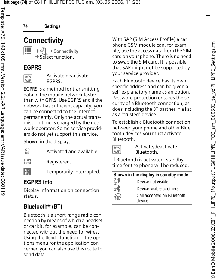 Settings74&copy; BenQ Mobile 2006, Z:\C81_PHILIPPE_1\output\FUG\PHILIPPE_FCC_am_060503_te_vz\PHILIPPE_Settings.fmleft page (74) of C81 PHILLIPPE FCC FUG am, (03.05.2006, 11:23)Template: X75, 143x105 mm, Version 2.2;VAR Language: am; VAR issue date: 060119Connectivity&iacute;&cent;T&cent;Connectivity&cent;Select function. EGPRS&ntilde;Activate/deactivate EGPRS.EGPRS is a method for transmitting data in the mobile network faster than with GPRS. Use EGPRS and if the network has sufficient capacity, you can be connected to the Internet permanently. Only the actual trans-mission time is charged by the net-work operator. Some service provid-ers do not yet support this service. Shown in the display:&pound;Activated and available.&cent;Registered.&curren;Temporarily interrupted.EGPRS infoDisplay information on connection status.Bluetooth&reg; (BT)Bluetooth is a short-range radio con-nection by means of which a headset or car kit, for example, can be con-nected without the need for wires. Using the Send&ouml; function in the op-tions menu for the application con-cerned you can also use this route to send data. With SAP (SIM Access Profile) a car phone GSM module can, for exam-ple, use the access data from the SIM card on your phone. There is no need to swap the SIM card. It is possible that SAP might not be supported by your service provider.Each Bluetooth device has its own specific address and can be given a self-explanatory name as an option. Password protection ensures the se-curity of a Bluetooth connection, as does including the BT partner in a list as a "trusted" device.To establish a Bluetooth connection between your phone and other Blue-tooth devices you must activate Bluetooth.&ntilde;Activate/deactivate Bluetooth.If Bluetooth is activated, standby time for the phone will be reduced.Shown in the display in standby mode&not;Device not visible.&copy;Device visible to others.&ordf;Call accepted on Bluetooth device.