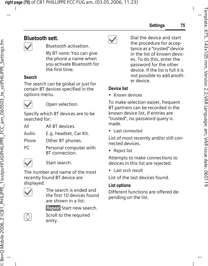 75Settingsright page (75) of C81 PHILLIPPE FCC FUG am, (03.05.2006, 11:23)&copy; BenQ Mobile 2006, Z:\C81_PHILIPPE_1\output\FUG\PHILIPPE_FCC_am_060503_te_vz\PHILIPPE_Settings.fmTemplate: X75, 143x105 mm, Version 2.2;VAR Language: am; VAR issue date: 060119Bluetooth sett.&igrave;Bluetooth activation.My BT name: You can give the phone a name when you activate Bluetooth for the first time.SearchThe search can be global or just for certain BT devices specified in the options menu.&igrave;Open selection.Specify which BT devices are to be searched for:All All BT devices.Audio E.g. headset, Car Kit.Phone Other BT phones.PC Personal computer with BT connection.&igrave;Start search.The number and name of the most recently found BT device are displayed. &igrave;The search is ended and the first 10 devices found are shown in a list.&sect;Repeat&sect; Start new search.IScroll to the required entry.&igrave;Dial the device and start the procedure for accep-tance as a "trusted" device in the list of known devic-es. To do this, enter the password for the other device. If the list is full it is not possible to add anoth-er device.Device list&bull;Known devices To make selection easier, frequent BT partners can be recorded in the known device list. If entries are "trusted", no password query is made. &bull;Last connected List of most recently and/or still con-nected devices. &bull;Reject list Attempts to make connections to devices in this list are rejected.&bull;Last srch result List of the last devices found.List optionsDifferent functions are offered de-pending on the list.