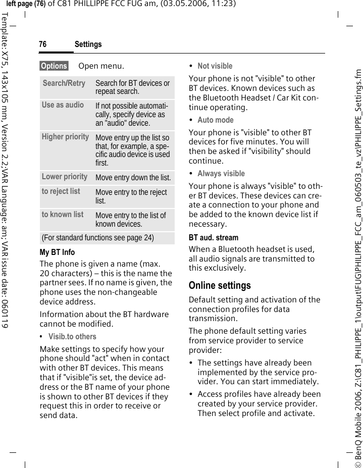 Settings76&copy; BenQ Mobile 2006, Z:\C81_PHILIPPE_1\output\FUG\PHILIPPE_FCC_am_060503_te_vz\PHILIPPE_Settings.fmleft page (76) of C81 PHILLIPPE FCC FUG am, (03.05.2006, 11:23)Template: X75, 143x105 mm, Version 2.2;VAR Language: am; VAR issue date: 060119&sect;Options&sect; Open menu.My BT InfoThe phone is given a name (max. 20 characters) &ndash; this is the name the partner sees. If no name is given, the phone uses the non-changeable device address.Information about the BT hardware cannot be modified.&bull;Visib.to othersMake settings to specify how your phone should "act" when in contact with other BT devices. This means that if "visible"is set, the device ad-dress or the BT name of your phone is shown to other BT devices if they request this in order to receive or send data.&bull;Not visible Your phone is not "visible" to other BT devices. Known devices such as the Bluetooth Headset / Car Kit con-tinue operating.&bull;Auto mode Your phone is "visible" to other BT devices for five minutes. You will then be asked if "visibility" should continue.&bull;Always visible Your phone is always "visible" to oth-er BT devices. These devices can cre-ate a connection to your phone and be added to the known device list if necessary. BT aud. streamWhen a Bluetooth headset is used, all audio signals are transmitted to this exclusively.Online settingsDefault setting and activation of the connection profiles for data transmission. The phone default setting varies from service provider to service provider:&bull; The settings have already been implemented by the service pro-vider. You can start immediately.&bull; Access profiles have already been created by your service provider. Then select profile and activate.Search/Retry Search for BT devices or repeat search.Use as audio If not possible automati-cally, specify device as an "audio" device.Higher priority Move entry up the list so that, for example, a spe-cific audio device is used first.Lower priority Move entry down the list.to reject list Move entry to the reject list.to known list Move entry to the list of known devices. (For standard functions see page 24)