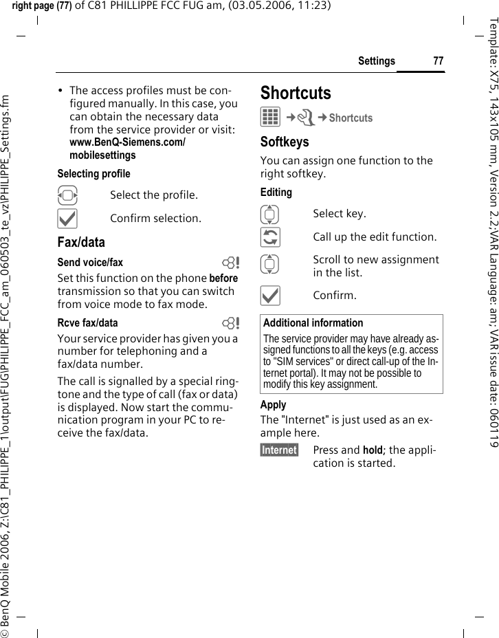 77Settingsright page (77) of C81 PHILLIPPE FCC FUG am, (03.05.2006, 11:23)&copy; BenQ Mobile 2006, Z:\C81_PHILIPPE_1\output\FUG\PHILIPPE_FCC_am_060503_te_vz\PHILIPPE_Settings.fmTemplate: X75, 143x105 mm, Version 2.2;VAR Language: am; VAR issue date: 060119&bull; The access profiles must be con-figured manually. In this case, you can obtain the necessary data from the service provider or visit: www.BenQ-Siemens.com/mobilesettings Selecting profileFSelect the profile.&igrave;Confirm selection.Fax/dataSend voice/fax bSet this function on the phone before transmission so that you can switch from voice mode to fax mode.Rcve fax/data bYour service provider has given you a number for telephoning and a fax/data number.The call is signalled by a special ring-tone and the type of call (fax or data) is displayed. Now start the commu-nication program in your PC to re-ceive the fax/data.ShortcutsC&cent;T&cent;ShortcutsSoftkeysYou can assign one function to the right softkey. EditingISelect key.&ntilde;Call up the edit function.IScroll to new assignment in the list.&igrave;Confirm.ApplyThe "Internet" is just used as an ex-ample here.&sect;Internet&sect; Press and hold; the appli-cation is started.Additional informationThe service provider may have already as-signed functions to all the keys (e.g. access to "SIM services" or direct call-up of the In-ternet portal). It may not be possible to modify this key assignment.