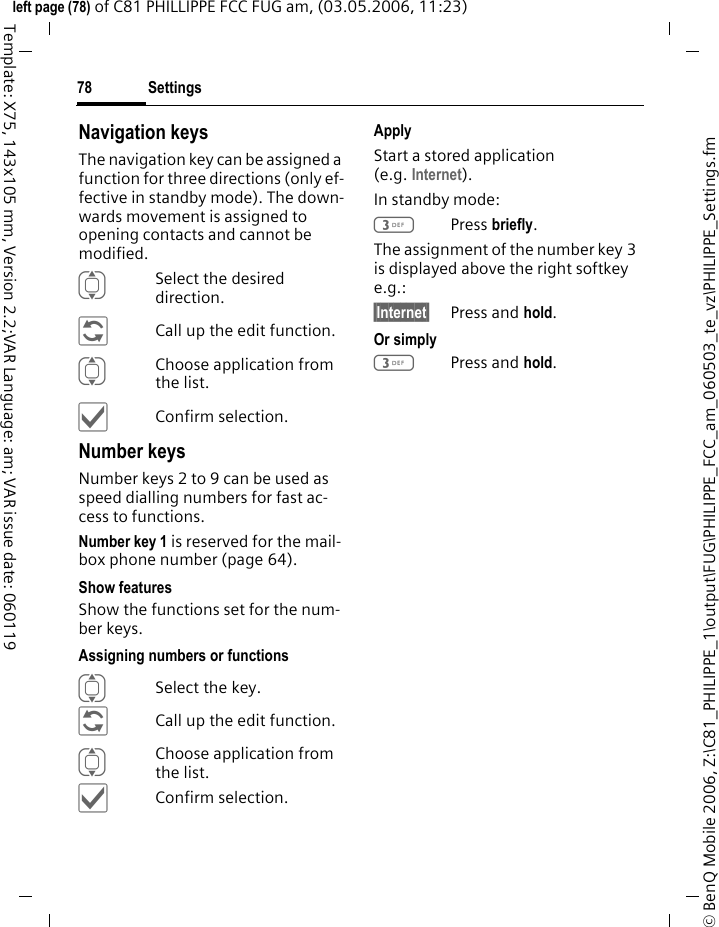Settings78&copy; BenQ Mobile 2006, Z:\C81_PHILIPPE_1\output\FUG\PHILIPPE_FCC_am_060503_te_vz\PHILIPPE_Settings.fmleft page (78) of C81 PHILLIPPE FCC FUG am, (03.05.2006, 11:23)Template: X75, 143x105 mm, Version 2.2;VAR Language: am; VAR issue date: 060119Navigation keysThe navigation key can be assigned a function for three directions (only ef-fective in standby mode). The down-wards movement is assigned to opening contacts and cannot be modified. ISelect the desired direction.&ntilde;Call up the edit function.IChoose application from the list.&igrave;Confirm selection.Number keysNumber keys 2 to 9 can be used as speed dialling numbers for fast ac-cess to functions. Number key 1 is reserved for the mail-box phone number (page 64).Show featuresShow the functions set for the num-ber keys.Assigning numbers or functionsISelect the key.&ntilde;Call up the edit function.IChoose application from the list.&igrave;Confirm selection.ApplyStart a stored application (e.g. Internet).In standby mode:3Press briefly.The assignment of the number key 3 is displayed above the right softkey e.g.:&sect;Internet&sect; Press and hold.Or simply 3Press and hold.