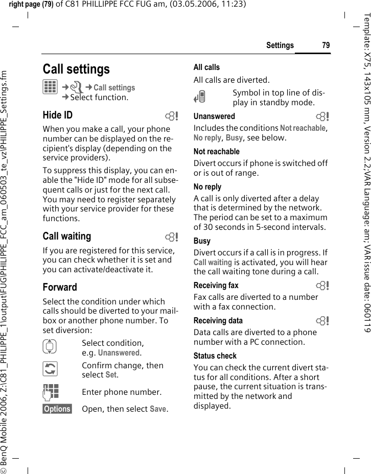 79Settingsright page (79) of C81 PHILLIPPE FCC FUG am, (03.05.2006, 11:23)&copy; BenQ Mobile 2006, Z:\C81_PHILIPPE_1\output\FUG\PHILIPPE_FCC_am_060503_te_vz\PHILIPPE_Settings.fmTemplate: X75, 143x105 mm, Version 2.2;VAR Language: am; VAR issue date: 060119Call settings&iacute;&cent;T&cent;Call settings&cent;Select function. Hide ID bWhen you make a call, your phone number can be displayed on the re-cipient's display (depending on the service providers).To suppress this display, you can en-able the "Hide ID" mode for all subse-quent calls or just for the next call. You may need to register separately with your service provider for these functions.Call waiting bIf you are registered for this service, you can check whether it is set and you can activate/deactivate it.ForwardSelect the condition under which calls should be diverted to your mail-box or another phone number. To set diversion:ISelect condition, e.g. Unanswered.&ntilde;Confirm change, then select Set.JEnter phone number.&sect;Options&sect; Open, then select Save.All callsAll calls are diverted.&Ccedil;Symbol in top line of dis-play in standby mode.Unanswered  bIncludes the conditions Not reachable, No reply, Busy, see below.Not reachableDivert occurs if phone is switched off or is out of range.No replyA call is only diverted after a delay that is determined by the network. The period can be set to a maximum of 30 seconds in 5-second intervals.BusyDivert occurs if a call is in progress. If Call waiting is activated, you will hear the call waiting tone during a call.Receiving fax bFax calls are diverted to a number with a fax connection.Receiving data bData calls are diverted to a phone number with a PC connection.Status checkYou can check the current divert sta-tus for all conditions. After a short pause, the current situation is trans-mitted by the network and displayed.