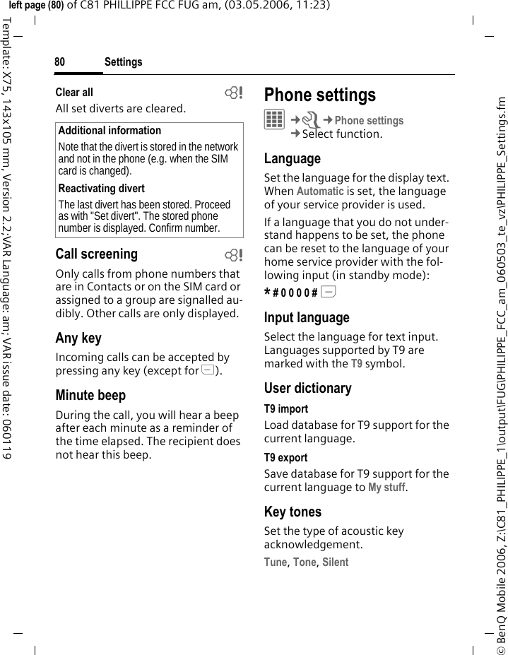 Settings80&copy; BenQ Mobile 2006, Z:\C81_PHILIPPE_1\output\FUG\PHILIPPE_FCC_am_060503_te_vz\PHILIPPE_Settings.fmleft page (80) of C81 PHILLIPPE FCC FUG am, (03.05.2006, 11:23)Template: X75, 143x105 mm, Version 2.2;VAR Language: am; VAR issue date: 060119Clear all bAll set diverts are cleared. Call screening bOnly calls from phone numbers that are in Contacts or on the SIM card or assigned to a group are signalled au-dibly. Other calls are only displayed.Any keyIncoming calls can be accepted by pressing any key (except for B).Minute beepDuring the call, you will hear a beep after each minute as a reminder of the time elapsed. The recipient does not hear this beep.Phone settings&iacute;&cent;T&cent;Phone settings&cent;Select function.LanguageSet the language for the display text. When Automatic is set, the language of your service provider is used. If a language that you do not under-stand happens to be set, the phone can be reset to the language of your home service provider with the fol-lowing input (in standby mode):* # 0 0 0 0 # A Input languageSelect the language for text input. Languages supported by T9 are marked with the T9 symbol.User dictionaryT9 importLoad database for T9 support for the current language.T9 exportSave database for T9 support for the current language to My stuff.Key tonesSet the type of acoustic key acknowledgement.Tune, Tone, Silent Additional informationNote that the divert is stored in the network and not in the phone (e.g. when the SIM card is changed).Reactivating divertThe last divert has been stored. Proceed as with "Set divert". The stored phone number is displayed. Confirm number.