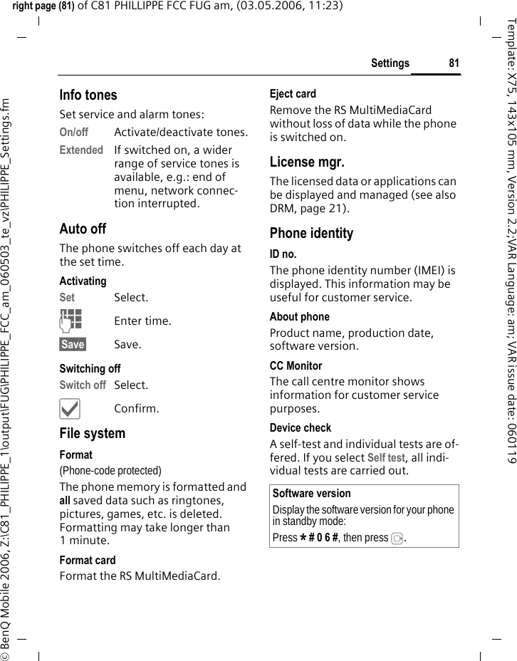 81Settingsright page (81) of C81 PHILLIPPE FCC FUG am, (03.05.2006, 11:23)&copy; BenQ Mobile 2006, Z:\C81_PHILIPPE_1\output\FUG\PHILIPPE_FCC_am_060503_te_vz\PHILIPPE_Settings.fmTemplate: X75, 143x105 mm, Version 2.2;VAR Language: am; VAR issue date: 060119Info tonesSet service and alarm tones:On/off Activate/deactivate tones.Extended If switched on, a wider range of service tones is available, e.g.: end of menu, network connec-tion interrupted.Auto offThe phone switches off each day at the set time.ActivatingSet Select.JEnter time.&sect;Save&sect; Save. Switching offSwitch off Select.&igrave;Confirm.File systemFormat(Phone-code protected)The phone memory is formatted and all saved data such as ringtones, pictures, games, etc. is deleted. Formatting may take longer than 1minute.Format cardFormat the RS MultiMediaCard.Eject cardRemove the RS MultiMediaCard without loss of data while the phone is switched on.License mgr.The licensed data or applications can be displayed and managed (see also DRM, page 21). Phone identityID no.The phone identity number (IMEI) is displayed. This information may be useful for customer service.About phoneProduct name, production date, software version.CC MonitorThe call centre monitor shows information for customer service purposes.Device checkA self-test and individual tests are of-fered. If you select Self test, all indi-vidual tests are carried out.Software versionDisplay the software version for your phone in standby mode:Press * # 0 6 #, then press E.
