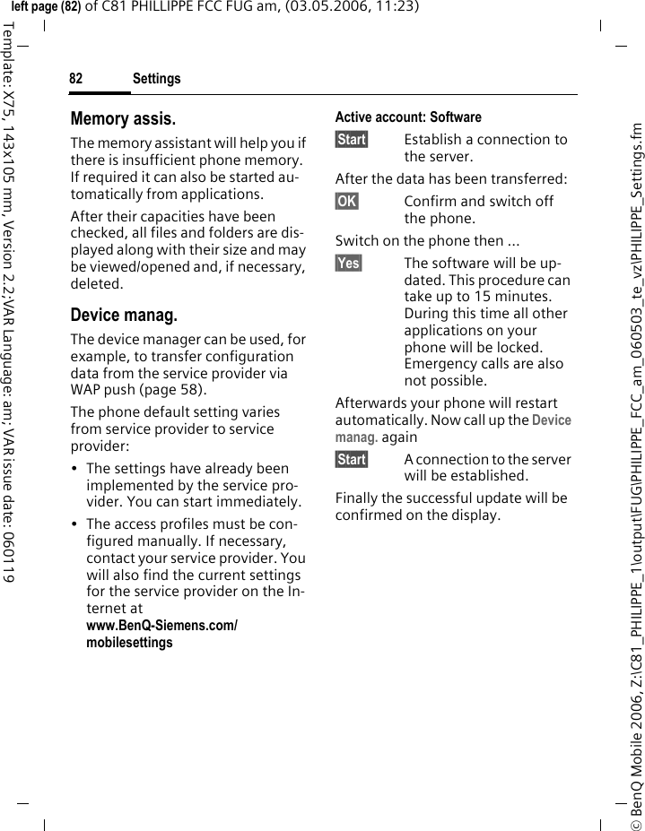 Settings82&copy; BenQ Mobile 2006, Z:\C81_PHILIPPE_1\output\FUG\PHILIPPE_FCC_am_060503_te_vz\PHILIPPE_Settings.fmleft page (82) of C81 PHILLIPPE FCC FUG am, (03.05.2006, 11:23)Template: X75, 143x105 mm, Version 2.2;VAR Language: am; VAR issue date: 060119Memory assis.The memory assistant will help you if there is insufficient phone memory. If required it can also be started au-tomatically from applications.After their capacities have been checked, all files and folders are dis-played along with their size and may be viewed/opened and, if necessary, deleted.Device manag. The device manager can be used, for example, to transfer configuration data from the service provider via WAP push (page 58). The phone default setting varies from service provider to service provider: &bull; The settings have already been implemented by the service pro-vider. You can start immediately.&bull; The access profiles must be con-figured manually. If necessary, contact your service provider. You will also find the current settings for the service provider on the In-ternet at www.BenQ-Siemens.com/mobilesettings Active account: Software &sect;Start&sect; Establish a connection to the server. After the data has been transferred:&sect;OK&sect; Confirm and switch off the phone.Switch on the phone then ...&sect;Yes&sect; The software will be up-dated. This procedure can take up to 15 minutes. During this time all other applications on your phone will be locked. Emergency calls are also not possible. Afterwards your phone will restart automatically. Now call up the Device manag. again&sect;Start&sect; A connection to the server will be established. Finally the successful update will be confirmed on the display.