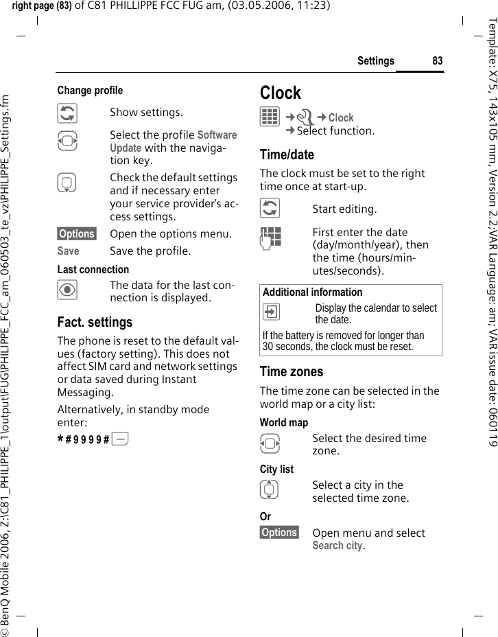83Settingsright page (83) of C81 PHILLIPPE FCC FUG am, (03.05.2006, 11:23)&copy; BenQ Mobile 2006, Z:\C81_PHILIPPE_1\output\FUG\PHILIPPE_FCC_am_060503_te_vz\PHILIPPE_Settings.fmTemplate: X75, 143x105 mm, Version 2.2;VAR Language: am; VAR issue date: 060119Change profile &ntilde;Show settings.FSelect the profile Software Update with the naviga-tion key.HCheck the default settings and if necessary enter your service provider&rsquo;s ac-cess settings.&sect;Options&sect; Open the options menu.Save Save the profile.Last connection&ouml;The data for the last con-nection is displayed. Fact. settingsThe phone is reset to the default val-ues (factory setting). This does not affect SIM card and network settings or data saved during Instant Messaging.Alternatively, in standby mode enter:* # 9 9 9 9 # A Clock&iacute;&cent;T&cent;Clock&cent;Select function.Time/dateThe clock must be set to the right time once at start-up.&ntilde;Start editing.JFirst enter the date (day/month/year), then the time (hours/min-utes/seconds).Time zonesThe time zone can be selected in the world map or a city list:World mapFSelect the desired time zone.City listISelect a city in the selected time zone.Or &sect;Options&sect; Open menu and select Search city.Additional information&divide;Display the calendar to select the date.If the battery is removed for longer than 30 seconds, the clock must be reset. 