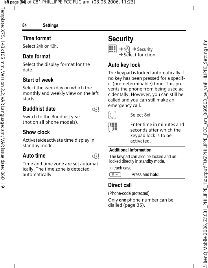 Settings84&copy; BenQ Mobile 2006, Z:\C81_PHILIPPE_1\output\FUG\PHILIPPE_FCC_am_060503_te_vz\PHILIPPE_Settings.fmleft page (84) of C81 PHILLIPPE FCC FUG am, (03.05.2006, 11:23)Template: X75, 143x105 mm, Version 2.2;VAR Language: am; VAR issue date: 060119Time formatSelect 24h or 12h.Date formatSelect the display format for the date.Start of weekSelect the weekday on which the monthly and weekly view on the left starts.Buddhist date bSwitch to the Buddhist year(not on all phone models). Show clockActivate/deactivate time display in standby mode.Auto time bTime and time zone are set automat-ically. The time zone is detected automatically.Security&iacute;&cent;T&cent;Security&cent;Select function.Auto key lockThe keypad is locked automatically if no key has been pressed for a specif-ic (pre-determinable) time. This pre-vents the phone from being used ac-cidentally. However, you can still be called and you can still make an emergency call.HSelect Set.JEnter time in minutes and seconds after which the keypad lock is to be activated.Direct call(Phone-code protected)Only one phone number can be dialled (page 35). Additional informationThe keypad can also be locked and un-locked directly in standby mode.In each case:#Press and hold.
