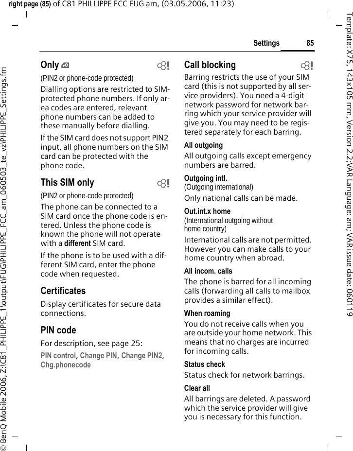 85Settingsright page (85) of C81 PHILLIPPE FCC FUG am, (03.05.2006, 11:23)&copy; BenQ Mobile 2006, Z:\C81_PHILIPPE_1\output\FUG\PHILIPPE_FCC_am_060503_te_vz\PHILIPPE_Settings.fmTemplate: X75, 143x105 mm, Version 2.2;VAR Language: am; VAR issue date: 060119Only &iexcl;b(PIN2 or phone-code protected)Dialling options are restricted to SIM-protected phone numbers. If only ar-ea codes are entered, relevant phone numbers can be added to these manually before dialling.If the SIM card does not support PIN2 input, all phone numbers on the SIM card can be protected with the phone code.This SIM only b(PIN2 or phone-code protected)The phone can be connected to a SIM card once the phone code is en-tered. Unless the phone code is known the phone will not operate with a different SIM card.If the phone is to be used with a dif-ferent SIM card, enter the phone code when requested.CertificatesDisplay certificates for secure data connections.PIN codeFor description, see page 25:PIN control, Change PIN, Change PIN2, Chg.phonecode Call blocking bBarring restricts the use of your SIM card (this is not supported by all ser-vice providers). You need a 4-digit network password for network bar-ring which your service provider will give you. You may need to be regis-tered separately for each barring.All outgoingAll outgoing calls except emergency numbers are barred.Outgoing intl.(Outgoing international)Only national calls can be made.Out.int.x home(International outgoing without home country)International calls are not permitted. However you can make calls to your home country when abroad.All incom. callsThe phone is barred for all incoming calls (forwarding all calls to mailbox provides a similar effect).When roamingYou do not receive calls when you are outside your home network. This means that no charges are incurred for incoming calls.Status checkStatus check for network barrings.Clear allAll barrings are deleted. A password which the service provider will give you is necessary for this function.