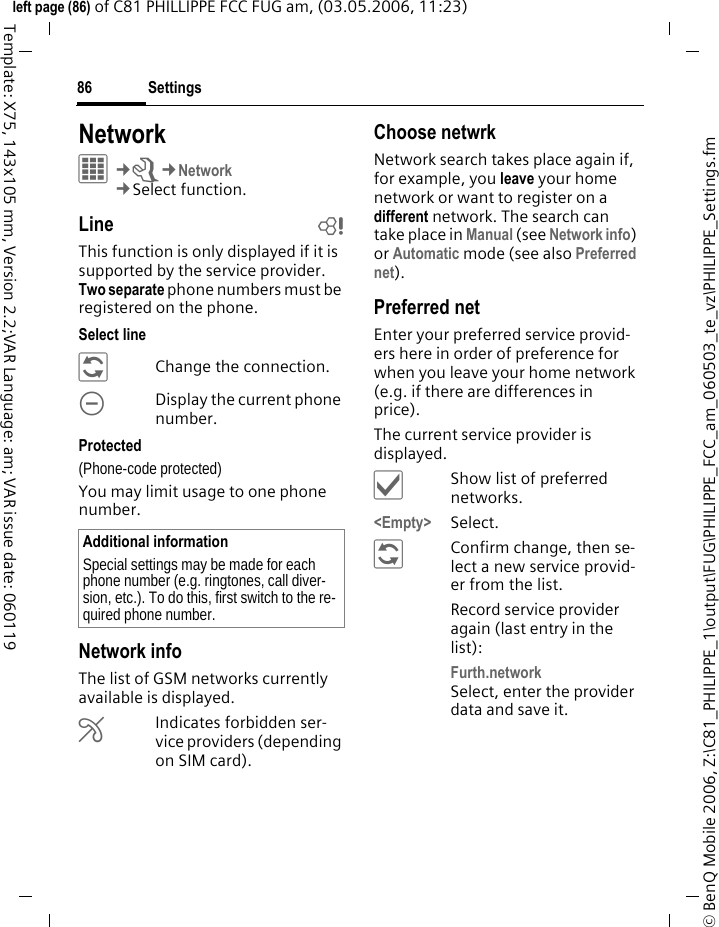 Settings86&copy; BenQ Mobile 2006, Z:\C81_PHILIPPE_1\output\FUG\PHILIPPE_FCC_am_060503_te_vz\PHILIPPE_Settings.fmleft page (86) of C81 PHILLIPPE FCC FUG am, (03.05.2006, 11:23)Template: X75, 143x105 mm, Version 2.2;VAR Language: am; VAR issue date: 060119Network&iacute;&cent;T&cent;Network&cent;Select function. Line bThis function is only displayed if it is supported by the service provider. Two separate phone numbers must be registered on the phone.Select line&ntilde;Change the connection.\Display the current phone number.Protected(Phone-code protected)You may limit usage to one phone number.Network infoThe list of GSM networks currently available is displayed.&AElig;Indicates forbidden ser-vice providers (depending on SIM card).Choose netwrkNetwork search takes place again if, for example, you leave your home network or want to register on a different network. The search can take place in Manual (see Network info) or Automatic mode (see also Preferred net).Preferred net Enter your preferred service provid-ers here in order of preference for when you leave your home network (e.g. if there are differences in price).The current service provider is displayed.&igrave;Show list of preferred networks.<Empty> Select.&ntilde;Confirm change, then se-lect a new service provid-er from the list.Record service provider again (last entry in the list):Furth.network Select, enter the provider data and save it.Additional informationSpecial settings may be made for each phone number (e.g. ringtones, call diver-sion, etc.). To do this, first switch to the re-quired phone number.