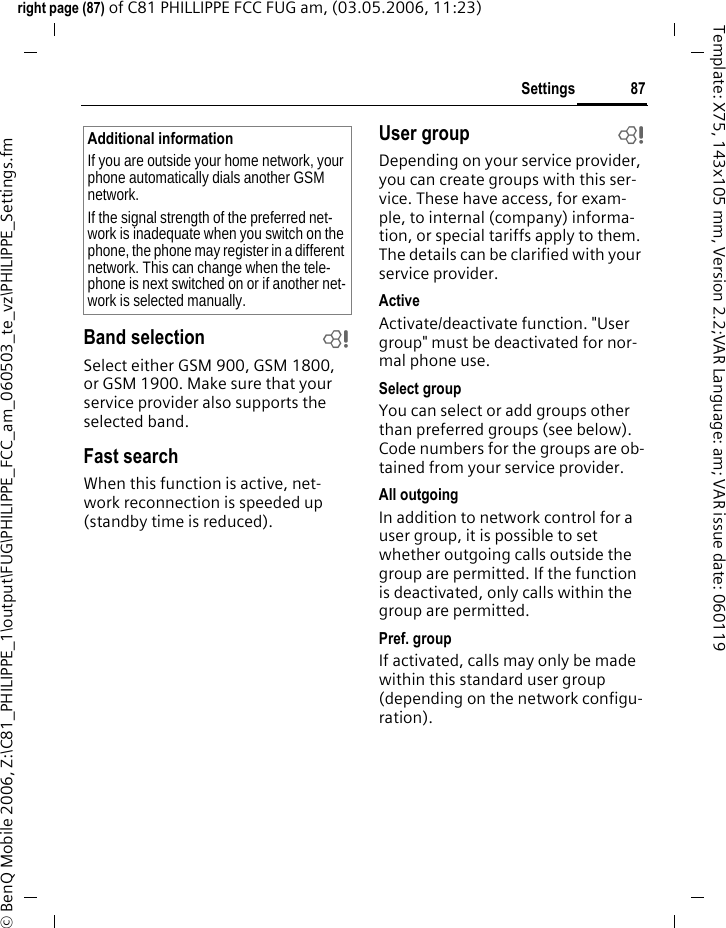 87Settingsright page (87) of C81 PHILLIPPE FCC FUG am, (03.05.2006, 11:23)&copy; BenQ Mobile 2006, Z:\C81_PHILIPPE_1\output\FUG\PHILIPPE_FCC_am_060503_te_vz\PHILIPPE_Settings.fmTemplate: X75, 143x105 mm, Version 2.2;VAR Language: am; VAR issue date: 060119Band selection bSelect either GSM 900, GSM 1800, or GSM 1900. Make sure that your service provider also supports the selected band.Fast searchWhen this function is active, net-work reconnection is speeded up (standby time is reduced).User group bDepending on your service provider, you can create groups with this ser-vice. These have access, for exam-ple, to internal (company) informa-tion, or special tariffs apply to them. The details can be clarified with your service provider.ActiveActivate/deactivate function. "User group" must be deactivated for nor-mal phone use.Select groupYou can select or add groups other than preferred groups (see below). Code numbers for the groups are ob-tained from your service provider.All outgoingIn addition to network control for a user group, it is possible to set whether outgoing calls outside the group are permitted. If the function is deactivated, only calls within the group are permitted.Pref. groupIf activated, calls may only be made within this standard user group (depending on the network configu-ration).Additional informationIf you are outside your home network, your phone automatically dials another GSM network.If the signal strength of the preferred net-work is inadequate when you switch on the phone, the phone may register in a different network. This can change when the tele-phone is next switched on or if another net-work is selected manually.