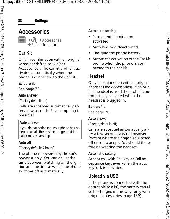 Settings88&copy; BenQ Mobile 2006, Z:\C81_PHILIPPE_1\output\FUG\PHILIPPE_FCC_am_060503_te_vz\PHILIPPE_Settings.fmleft page (88) of C81 PHILLIPPE FCC FUG am, (03.05.2006, 11:23)Template: X75, 143x105 mm, Version 2.2;VAR Language: am; VAR issue date: 060119Accessories&iacute;&cent;T&cent;Accessories&cent;Select function.Car KitOnly in combination with an original wired handsfree car kit (see Accessories). The car kit profile is ac-tivated automatically when the phone is connected to the Car Kit.Edit profileSee page 70.Auto answer (Factory default: off)Calls are accepted automatically af-ter a few seconds. Eavesdropping is possible!Auto off(Factory default: 2 hours)The phone is powered by the car's power supply. You can adjust the time between switching off the igni-tion and the time at which the phone switches off automatically.Automatic settings&bull; Permanent illumination: activated.&bull; Auto key lock: deactivated. &bull; Charging the phone battery.&bull; Automatic activation of the Car Kit profile when the phone is con-nected to the car kit.HeadsetOnly in conjunction with an original headset (see Accessories). If an orig-inal headset is used the profile is au-tomatically activated when the headset is plugged in. Edit profileSee page 70.Auto answer (Factory default: off)Calls are accepted automatically af-ter a few seconds a wired headset (except where the ringer is switched off or set to beep). You should there-fore be wearing the headset. Automatic settingAccept call with Call key or Call ac-ceptance key, even when the auto key lock is activated.Upload via USBIf the phone is connected with the data cable to a PC, the battery can al-so be charged in this way (only with original accessories, page 139).Auto answerIf you do not notice that your phone has ac-cepted a call, there is the danger that the caller may eavesdrop.