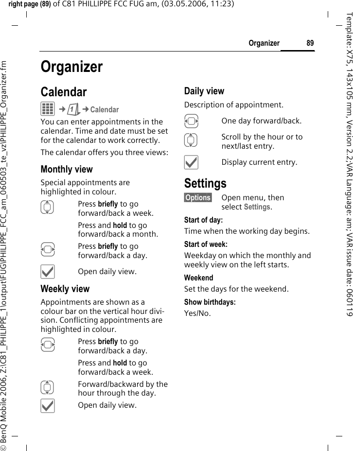 89Organizerright page (89) of C81 PHILLIPPE FCC FUG am, (03.05.2006, 11:23)&copy; BenQ Mobile 2006, Z:\C81_PHILIPPE_1\output\FUG\PHILIPPE_FCC_am_060503_te_vz\PHILIPPE_Organizer.fmTemplate: X75, 143x105 mm, Version 2.2;VAR Language: am; VAR issue date: 060119OrganizerCalendarC&cent;Q&cent;CalendarYou can enter appointments in the calendar. Time and date must be set for the calendar to work correctly. The calendar offers you three views:Monthly viewSpecial appointments are highlighted in colour.IPress briefly to go forward/back a week.Press and hold to go forward/back a month.FPress briefly to go forward/back a day.&igrave;Open daily view.Weekly viewAppointments are shown as a colour bar on the vertical hour divi-sion. Conflicting appointments are highlighted in colour.FPress briefly to go forward/back a day.Press and hold to go forward/back a week.IForward/backward by the hour through the day.&igrave;Open daily view.Daily viewDescription of appointment. FOne day forward/back.IScroll by the hour or to next/last entry.&igrave;Display current entry.Settings&sect;Options&sect; Open menu, then select Settings.Start of day:Time when the working day begins.Start of week:Weekday on which the monthly and weekly view on the left starts.WeekendSet the days for the weekend.Show birthdays:Yes/No.