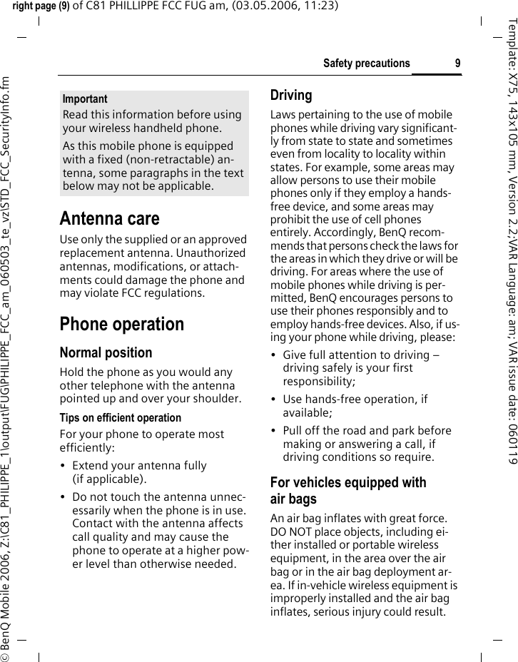 9Safety precautionsright page (9) of C81 PHILLIPPE FCC FUG am, (03.05.2006, 11:23)&copy; BenQ Mobile 2006, Z:\C81_PHILIPPE_1\output\FUG\PHILIPPE_FCC_am_060503_te_vz\STD_FCC_SecurityInfo.fmTemplate: X75, 143x105 mm, Version 2.2;VAR Language: am; VAR issue date: 060119Antenna careUse only the supplied or an approved replacement antenna. Unauthorized antennas, modifications, or attach-ments could damage the phone and may violate FCC regulations.Phone operationNormal positionHold the phone as you would any other telephone with the antenna pointed up and over your shoulder.Tips on efficient operationFor your phone to operate most efficiently:&bull; Extend your antenna fully (if applicable).&bull; Do not touch the antenna unnec-essarily when the phone is in use. Contact with the antenna affects call quality and may cause the phone to operate at a higher pow-er level than otherwise needed.DrivingLaws pertaining to the use of mobile phones while driving vary significant-ly from state to state and sometimes even from locality to locality within states. For example, some areas may allow persons to use their mobile phones only if they employ a hands-free device, and some areas may prohibit the use of cell phones entirely. Accordingly, BenQ recom-mends that persons check the laws for the areas in which they drive or will be driving. For areas where the use of mobile phones while driving is per-mitted, BenQ encourages persons to use their phones responsibly and to employ hands-free devices. Also, if us-ing your phone while driving, please:&bull; Give full attention to driving &ndash; driving safely is your first responsibility;&bull; Use hands-free operation, if available;&bull; Pull off the road and park before making or answering a call, if driving conditions so require.For vehicles equipped with air bagsAn air bag inflates with great force. DO NOT place objects, including ei-ther installed or portable wireless equipment, in the area over the air bag or in the air bag deployment ar-ea. If in-vehicle wireless equipment is improperly installed and the air bag inflates, serious injury could result.ImportantRead this information before using your wireless handheld phone.As this mobile phone is equipped with a fixed (non-retractable) an-tenna, some paragraphs in the text below may not be applicable. 