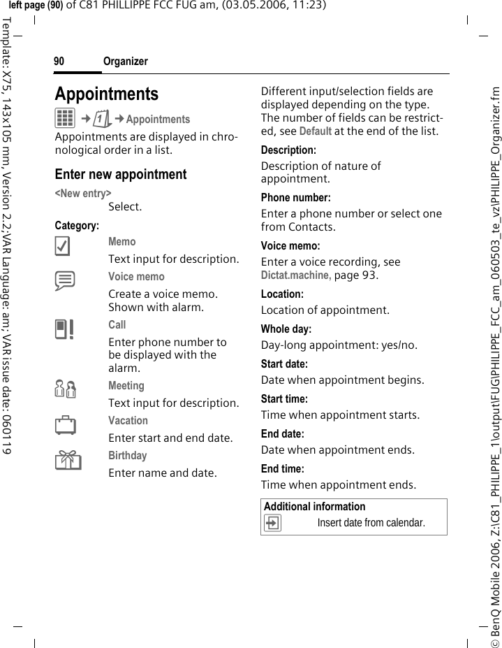 Organizer90&copy; BenQ Mobile 2006, Z:\C81_PHILIPPE_1\output\FUG\PHILIPPE_FCC_am_060503_te_vz\PHILIPPE_Organizer.fmleft page (90) of C81 PHILLIPPE FCC FUG am, (03.05.2006, 11:23)Template: X75, 143x105 mm, Version 2.2;VAR Language: am; VAR issue date: 060119AppointmentsC&cent;Q&cent;AppointmentsAppointments are displayed in chro-nological order in a list.Enter new appointment<New entry>Select.Category:cMemo Text input for description.dVoice memo Create a voice memo. Shown with alarm.eCall Enter phone number to be displayed with the alarm.fMeeting Text input for description.gVacation Enter start and end date.hBirthday Enter name and date.Different input/selection fields are displayed depending on the type. The number of fields can be restrict-ed, see Default at the end of the list. Description:Description of nature of appointment.Phone number:Enter a phone number or select one from Contacts.Voice memo:Enter a voice recording, see Dictat.machine, page 93.Location:Location of appointment.Whole day:Day-long appointment: yes/no.Start date:Date when appointment begins.Start time:Time when appointment starts.End date:Date when appointment ends.End time:Time when appointment ends.Additional information&divide;Insert date from calendar.
