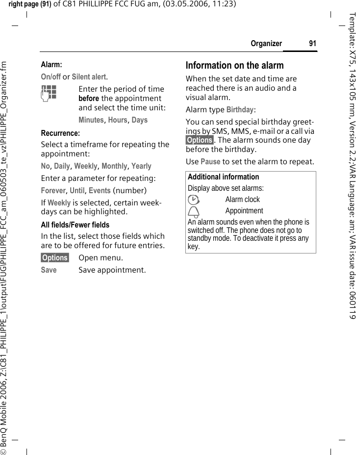 91Organizerright page (91) of C81 PHILLIPPE FCC FUG am, (03.05.2006, 11:23)&copy; BenQ Mobile 2006, Z:\C81_PHILIPPE_1\output\FUG\PHILIPPE_FCC_am_060503_te_vz\PHILIPPE_Organizer.fmTemplate: X75, 143x105 mm, Version 2.2;VAR Language: am; VAR issue date: 060119Alarm:On/off or Silent alert.JEnter the period of time before the appointment and select the time unit:Minutes, Hours, Days Recurrence:Select a timeframe for repeating the appointment:No, Daily, Weekly, Monthly, Yearly Enter a parameter for repeating:Forever, Until, Events (number)If Weekly is selected, certain week-days can be highlighted. All fields/Fewer fieldsIn the list, select those fields which are to be offered for future entries.&sect;Options&sect; Open menu.Save Save appointment.Information on the alarmWhen the set date and time are reached there is an audio and a visual alarm. Alarm type Birthday: You can send special birthday greet-ings by SMS, MMS, e-mail or a call via &sect;Options&sect;. The alarm sounds one day before the birthday.Use Pause to set the alarm to repeat.Additional informationDisplay above set alarms:&sup1;Alarm clock&raquo;AppointmentAn alarm sounds even when the phone is switched off. The phone does not go to standby mode. To deactivate it press any key.