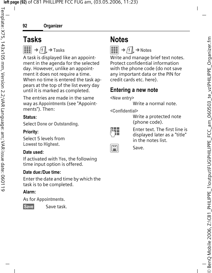 Organizer92&copy; BenQ Mobile 2006, Z:\C81_PHILIPPE_1\output\FUG\PHILIPPE_FCC_am_060503_te_vz\PHILIPPE_Organizer.fmleft page (92) of C81 PHILLIPPE FCC FUG am, (03.05.2006, 11:23)Template: X75, 143x105 mm, Version 2.2;VAR Language: am; VAR issue date: 060119TasksC&cent;Q&cent;TasksA task is displayed like an appoint-ment in the agenda for the selected day. However, unlike an appoint-ment it does not require a time. When no time is entered the task ap-pears at the top of the list every day until it is marked as completed.The entries are made in the same way as Appointments (see "Appoint-ments"). Then:Status:Select Done or Outstanding.Priority:Select 5 levels from Lowest to Highest. Date used:If activated with Yes, the following time input option is offered.Date due:/Due time:Enter the date and time by which the task is to be completed.Alarm: As for Appointments.&sect;Save&sect; Save task.NotesC&cent;Q&cent;NotesWrite and manage brief text notes. Protect confidential information with the phone code (do not save any important data or the PIN for credit cards etc. here).Entering a new note<New entry>Write a normal note.<Confidential>Write a protected note (phone code).JEnter text. The first line is displayed later as a "title" in the notes list. &ucirc;Save. 