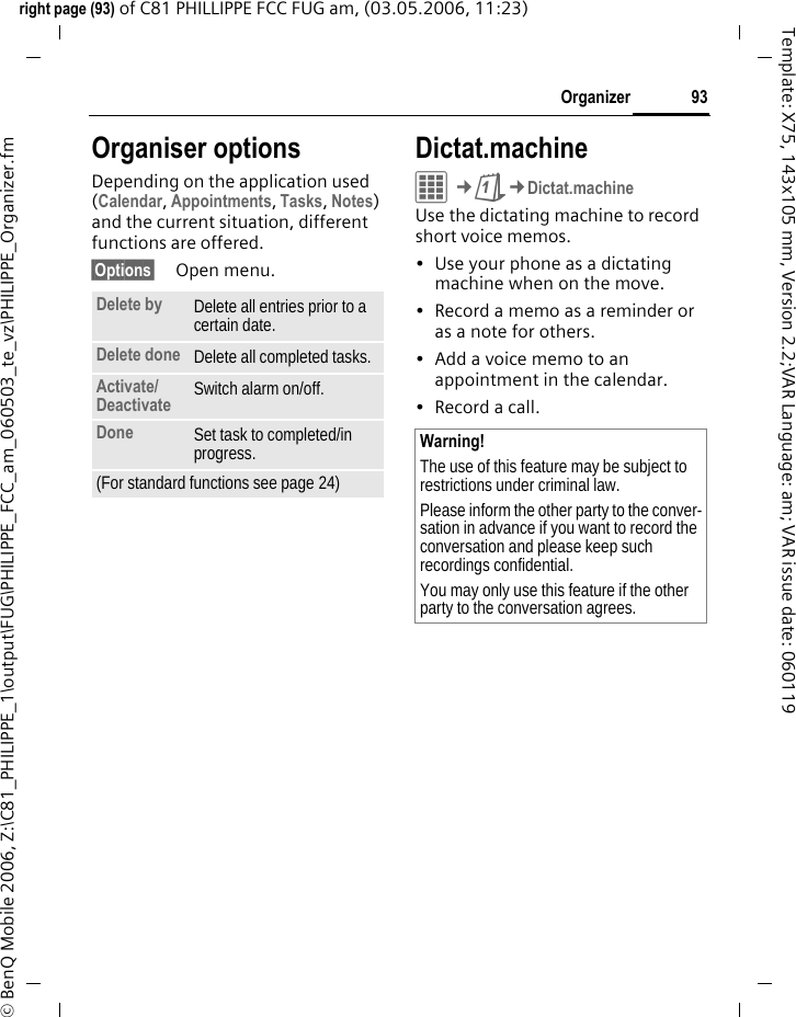 93Organizerright page (93) of C81 PHILLIPPE FCC FUG am, (03.05.2006, 11:23)&copy; BenQ Mobile 2006, Z:\C81_PHILIPPE_1\output\FUG\PHILIPPE_FCC_am_060503_te_vz\PHILIPPE_Organizer.fmTemplate: X75, 143x105 mm, Version 2.2;VAR Language: am; VAR issue date: 060119Organiser optionsDepending on the application used (Calendar, Appointments, Tasks, Notes) and the current situation, different functions are offered.&sect;Options&sect; Open menu.Dictat.machineC&cent;Q&cent;Dictat.machineUse the dictating machine to record short voice memos. &bull; Use your phone as a dictating machine when on the move.&bull; Record a memo as a reminder or as a note for others.&bull; Add a voice memo to an appointment in the calendar.&bull; Record a call.Delete by Delete all entries prior to a certain date.Delete done Delete all completed tasks.Activate/Deactivate  Switch alarm on/off.Done Set task to completed/in progress.(For standard functions see page 24)Warning!The use of this feature may be subject to restrictions under criminal law. Please inform the other party to the conver-sation in advance if you want to record the conversation and please keep such recordings confidential. You may only use this feature if the other party to the conversation agrees.