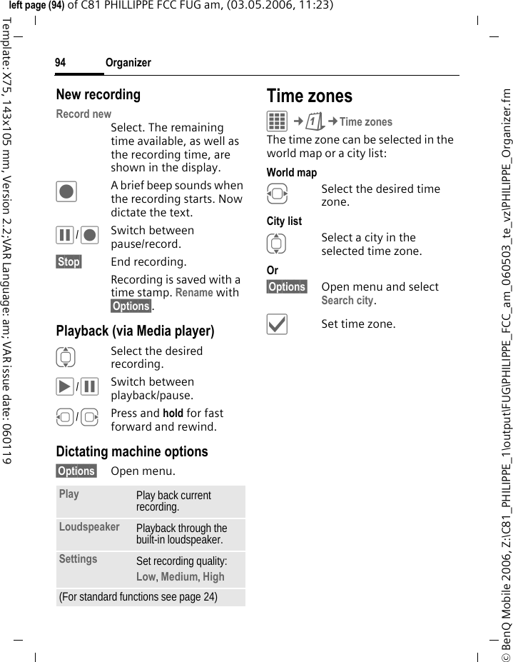 Organizer94&copy; BenQ Mobile 2006, Z:\C81_PHILIPPE_1\output\FUG\PHILIPPE_FCC_am_060503_te_vz\PHILIPPE_Organizer.fmleft page (94) of C81 PHILLIPPE FCC FUG am, (03.05.2006, 11:23)Template: X75, 143x105 mm, Version 2.2;VAR Language: am; VAR issue date: 060119New recordingRecord newSelect. The remaining time available, as well as the recording time, are shown in the display.&ocirc;A brief beep sounds when the recording starts. Now dictate the text.&oacute;/&ocirc;Switch between pause/record.&sect;Stop&sect; End recording.Recording is saved with a time stamp. Rename with &sect;Options&sect;.Playback (via Media player)ISelect the desired recording.&ograve;/&oacute;Switch between playback/pause.D/EPress and hold for fast forward and rewind.Dictating machine options&sect;Options&sect; Open menu.Time zonesC&cent;Q&cent;Time zonesThe time zone can be selected in the world map or a city list:World mapFSelect the desired time zone.City listISelect a city in the selected time zone.Or &sect;Options&sect; Open menu and select Search city.&igrave;Set time zone.Play Play back current recording.Loudspeaker Playback through the built-in loudspeaker.Settings Set recording quality: Low, Medium, High (For standard functions see page 24)