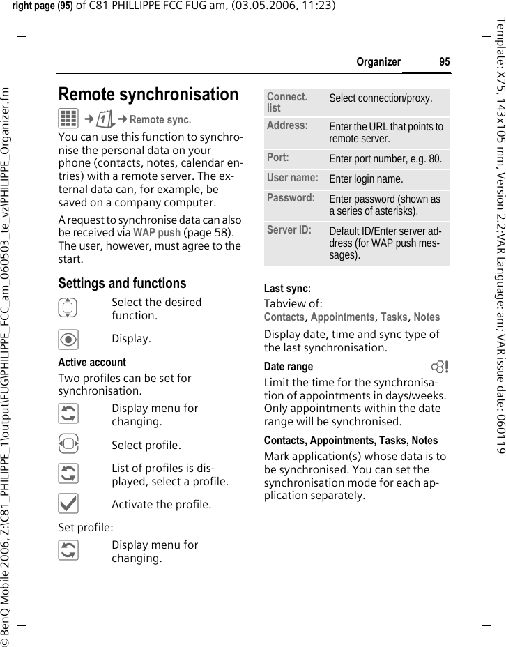 95Organizerright page (95) of C81 PHILLIPPE FCC FUG am, (03.05.2006, 11:23)&copy; BenQ Mobile 2006, Z:\C81_PHILIPPE_1\output\FUG\PHILIPPE_FCC_am_060503_te_vz\PHILIPPE_Organizer.fmTemplate: X75, 143x105 mm, Version 2.2;VAR Language: am; VAR issue date: 060119Remote synchronisationC&cent;Q&cent;Remote sync.You can use this function to synchro-nise the personal data on your phone (contacts, notes, calendar en-tries) with a remote server. The ex-ternal data can, for example, be saved on a company computer. A request to synchronise data can also be received via WAP push (page 58). The user, however, must agree to the start.Settings and functionsISelect the desired function.&ouml;Display.Active accountTwo profiles can be set for synchronisation. &ntilde;Display menu for changing.FSelect profile.&ntilde;List of profiles is dis-played, select a profile.&igrave;Activate the profile.Set profile:&ntilde;Display menu for changing.Last sync:Tabview of: Contacts, Appointments, Tasks, Notes Display date, time and sync type of the last synchronisation.Date range bLimit the time for the synchronisa-tion of appointments in days/weeks. Only appointments within the date range will be synchronised.Contacts, Appointments, Tasks, NotesMark application(s) whose data is to be synchronised. You can set the synchronisation mode for each ap-plication separately.Connect. list Select connection/proxy.Address: Enter the URL that points to remote server. Port: Enter port number, e.g. 80.User name: Enter login name.Password: Enter password (shown as a series of asterisks).Server ID: Default ID/Enter server ad-dress (for WAP push mes-sages).