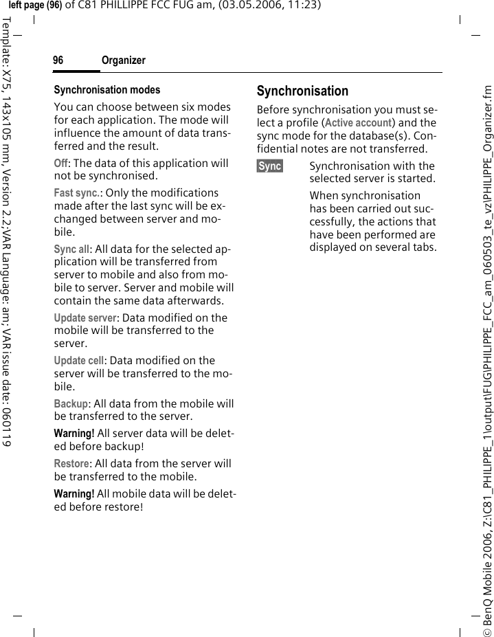 Organizer96&copy; BenQ Mobile 2006, Z:\C81_PHILIPPE_1\output\FUG\PHILIPPE_FCC_am_060503_te_vz\PHILIPPE_Organizer.fmleft page (96) of C81 PHILLIPPE FCC FUG am, (03.05.2006, 11:23)Template: X75, 143x105 mm, Version 2.2;VAR Language: am; VAR issue date: 060119Synchronisation modes You can choose between six modes for each application. The mode will influence the amount of data trans-ferred and the result.Off: The data of this application will not be synchronised.Fast sync.: Only the modifications made after the last sync will be ex-changed between server and mo-bile. Sync all: All data for the selected ap-plication will be transferred from server to mobile and also from mo-bile to server. Server and mobile will contain the same data afterwards. Update server: Data modified on the mobile will be transferred to the server.Update cell: Data modified on the server will be transferred to the mo-bile. Backup: All data from the mobile will be transferred to the server. Warning! All server data will be delet-ed before backup!Restore: All data from the server will be transferred to the mobile. Warning! All mobile data will be delet-ed before restore!SynchronisationBefore synchronisation you must se-lect a profile (Active account) and the sync mode for the database(s). Con-fidential notes are not transferred. &sect;Sync&sect; Synchronisation with the selected server is started. When synchronisation has been carried out suc-cessfully, the actions that have been performed are displayed on several tabs.