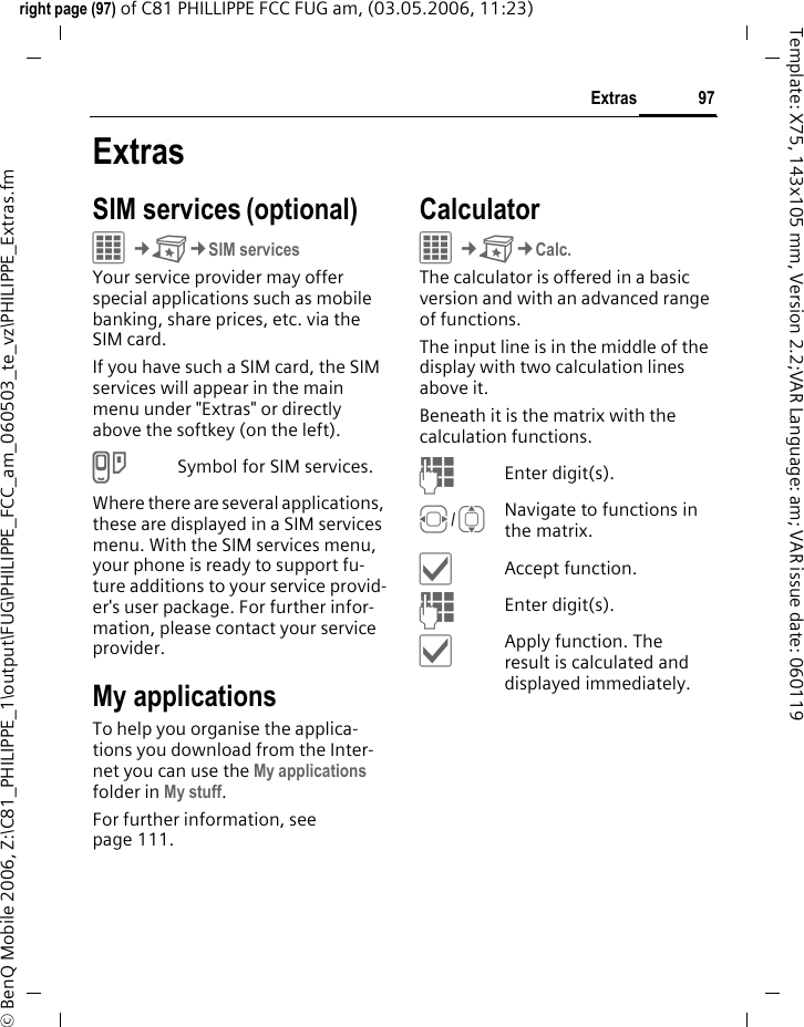 97Extrasright page (97) of C81 PHILLIPPE FCC FUG am, (03.05.2006, 11:23)&copy; BenQ Mobile 2006, Z:\C81_PHILIPPE_1\output\FUG\PHILIPPE_FCC_am_060503_te_vz\PHILIPPE_Extras.fmTemplate: X75, 143x105 mm, Version 2.2;VAR Language: am; VAR issue date: 060119ExtrasSIM services (optional)C&cent;S&cent;SIM servicesYour service provider may offer special applications such as mobile banking, share prices, etc. via the SIM card.If you have such a SIM card, the SIM services will appear in the main menu under "Extras" or directly above the softkey (on the left).iSymbol for SIM services.Where there are several applications, these are displayed in a SIM services menu. With the SIM services menu, your phone is ready to support fu-ture additions to your service provid-er's user package. For further infor-mation, please contact your service provider.My applicationsTo help you organise the applica-tions you download from the Inter-net you can use the My applications folder in My stuff.For further information, see page 111.CalculatorC&cent;S&cent;Calc.The calculator is offered in a basic version and with an advanced range of functions. The input line is in the middle of the display with two calculation lines above it. Beneath it is the matrix with the calculation functions. JEnter digit(s).F/INavigate to functions in the matrix.&igrave;Accept function.JEnter digit(s).&igrave;Apply function. The result is calculated and displayed immediately.