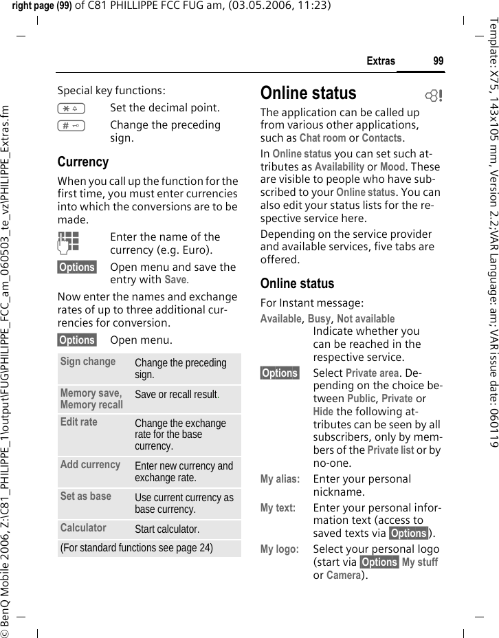 99Extrasright page (99) of C81 PHILLIPPE FCC FUG am, (03.05.2006, 11:23)&copy; BenQ Mobile 2006, Z:\C81_PHILIPPE_1\output\FUG\PHILIPPE_FCC_am_060503_te_vz\PHILIPPE_Extras.fmTemplate: X75, 143x105 mm, Version 2.2;VAR Language: am; VAR issue date: 060119Special key functions:*Set the decimal point.#Change the preceding sign. CurrencyWhen you call up the function for the first time, you must enter currencies into which the conversions are to be made. JEnter the name of the currency (e.g. Euro).&sect;Options&sect; Open menu and save the entry with Save.Now enter the names and exchange rates of up to three additional cur-rencies for conversion.&sect;Options&sect; Open menu.Online status bThe application can be called up from various other applications, such as Chat room or Contacts.In Online status you can set such at-tributes as Availability or Mood. These are visible to people who have sub-scribed to your Online status. You can also edit your status lists for the re-spective service here.Depending on the service provider and available services, five tabs are offered.Online statusFor Instant message: Available, Busy, Not availableIndicate whether you can be reached in the respective service.&sect;Options&sect; Select Private area. De-pending on the choice be-tween Public, Private or Hide the following at-tributes can be seen by all subscribers, only by mem-bers of the Private list or by no-one.My alias: Enter your personal nickname.My text: Enter your personal infor-mation text (access to saved texts via &sect;Options&sect;).My logo: Select your personal logo (start via &sect;Options&sect; My stuff or Camera).Sign change Change the preceding sign.Memory save, Memory recall  Save or recall result.Edit rate Change the exchange rate for the base currency.Add currency Enter new currency and exchange rate.Set as base Use current currency as base currency.Calculator Start calculator.(For standard functions see page 24)