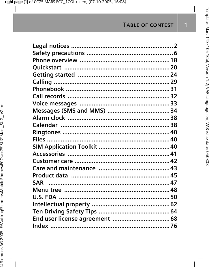 TABLE OF CONTEST1&copy; Siemens AG 2005, E:\Auftrag\Siemens\MobilePhones\FCCs\cc75\SUG\Mars_SUG_IVZ.fmTemplate: Mars 143x105 1Col, Version 1.2; VAR Language: en; VAR issue date: 050808right page (1) of CC75 MARS FCC_1COL us-en, (07.10.2005, 16:08)Legal notices ...........................................................2Safety precautions ..................................................6Phone overview  .................................................... 18Quickstart .............................................................20Getting started  .....................................................24Calling ...................................................................29Phonebook ............................................................31Call records  ........................................................... 32Voice messages  ....................................................33Messages (SMS and MMS) .................................... 34Alarm clock  ...........................................................38Calendar ...............................................................38Ringtones ..............................................................40Files .......................................................................40SIM Application Toolkit ......................................... 40Accessories ...........................................................41Customer care .......................................................42Care and maintenance  .........................................43Product data  ......................................................... 45SAR   ......................................................................47Menu tree  ............................................................. 48U.S. FDA  ................................................................ 50Intellectual property ............................................. 62Ten Driving Safety Tips .........................................64End user license agreement  ................................. 68Index .....................................................................76Table of contest
