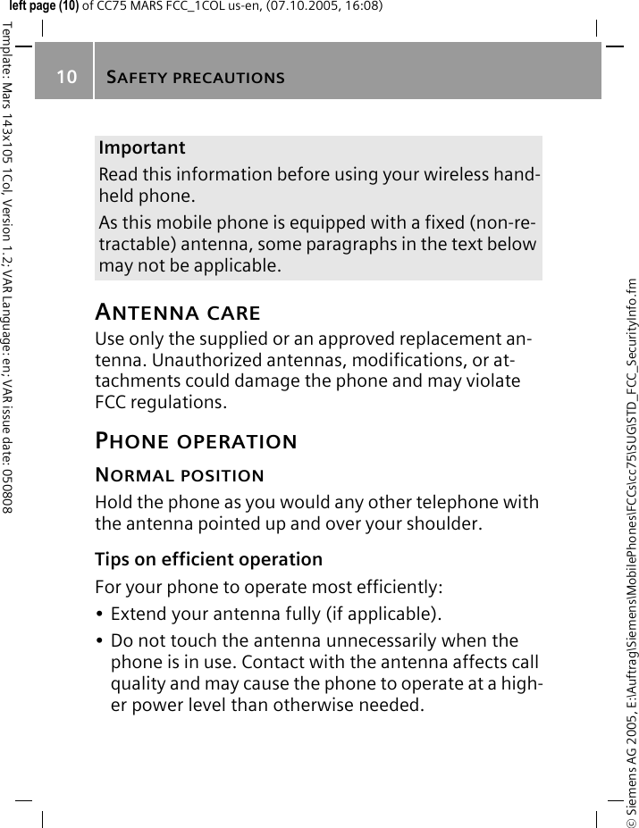SAFETY PRECAUTIONS10&copy; Siemens AG 2005, E:\Auftrag\Siemens\MobilePhones\FCCs\cc75\SUG\STD_FCC_SecurityInfo.fmTemplate: Mars 143x105 1Col, Version 1.2; VAR Language: en; VAR issue date: 050808left page (10) of CC75 MARS FCC_1COL us-en, (07.10.2005, 16:08)ANTENNA CAREUse only the supplied or an approved replacement an-tenna. Unauthorized antennas, modifications, or at-tachments could damage the phone and may violate FCC regulations.PHONE OPERATIONNORMAL POSITIONHold the phone as you would any other telephone with the antenna pointed up and over your shoulder.Tips on efficient operationFor your phone to operate most efficiently:&bull; Extend your antenna fully (if applicable).&bull; Do not touch the antenna unnecessarily when the phone is in use. Contact with the antenna affects call quality and may cause the phone to operate at a high-er power level than otherwise needed.ImportantRead this information before using your wireless hand-held phone.As this mobile phone is equipped with a fixed (non-re-tractable) antenna, some paragraphs in the text below may not be applicable. 
