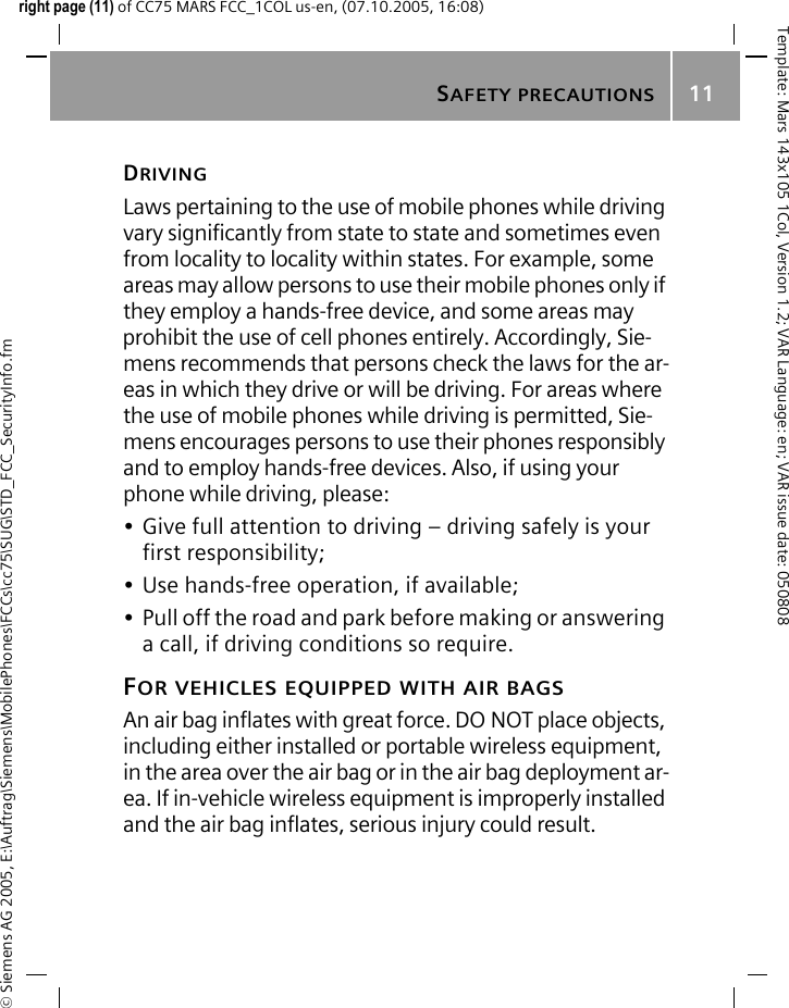 SAFETY PRECAUTIONS11&copy; Siemens AG 2005, E:\Auftrag\Siemens\MobilePhones\FCCs\cc75\SUG\STD_FCC_SecurityInfo.fmTemplate: Mars 143x105 1Col, Version 1.2; VAR Language: en; VAR issue date: 050808right page (11) of CC75 MARS FCC_1COL us-en, (07.10.2005, 16:08)DRIVINGLaws pertaining to the use of mobile phones while driving vary significantly from state to state and sometimes even from locality to locality within states. For example, some areas may allow persons to use their mobile phones only if they employ a hands-free device, and some areas may prohibit the use of cell phones entirely. Accordingly, Sie-mens recommends that persons check the laws for the ar-eas in which they drive or will be driving. For areas where the use of mobile phones while driving is permitted, Sie-mens encourages persons to use their phones responsibly and to employ hands-free devices. Also, if using your phone while driving, please:&bull; Give full attention to driving &ndash; driving safely is your first responsibility;&bull; Use hands-free operation, if available;&bull; Pull off the road and park before making or answering a call, if driving conditions so require.FOR VEHICLES EQUIPPED WITH AIR BAGSAn air bag inflates with great force. DO NOT place objects, including either installed or portable wireless equipment, in the area over the air bag or in the air bag deployment ar-ea. If in-vehicle wireless equipment is improperly installed and the air bag inflates, serious injury could result.