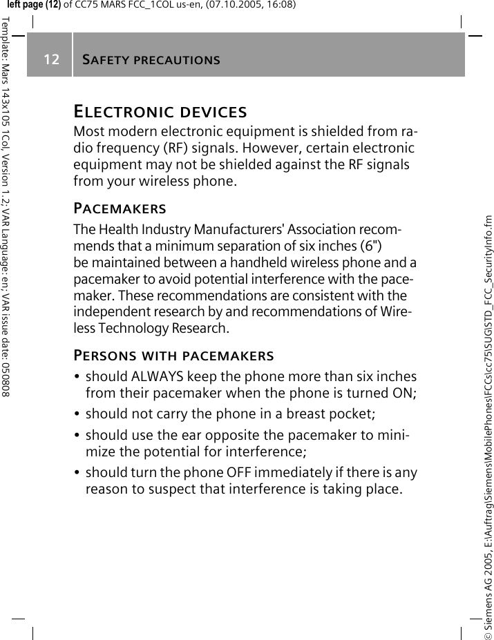 SAFETY PRECAUTIONS12&copy; Siemens AG 2005, E:\Auftrag\Siemens\MobilePhones\FCCs\cc75\SUG\STD_FCC_SecurityInfo.fmTemplate: Mars 143x105 1Col, Version 1.2; VAR Language: en; VAR issue date: 050808left page (12) of CC75 MARS FCC_1COL us-en, (07.10.2005, 16:08)ELECTRONIC DEVICESMost modern electronic equipment is shielded from ra-dio frequency (RF) signals. However, certain electronic equipment may not be shielded against the RF signals from your wireless phone.PACEMAKERSThe Health Industry Manufacturers' Association recom-mends that a minimum separation of six inches (6") be maintained between a handheld wireless phone and a pacemaker to avoid potential interference with the pace-maker. These recommendations are consistent with the independent research by and recommendations of Wire-less Technology Research.PERSONS WITH PACEMAKERS&bull; should ALWAYS keep the phone more than six inches from their pacemaker when the phone is turned ON;&bull; should not carry the phone in a breast pocket;&bull; should use the ear opposite the pacemaker to mini-mize the potential for interference;&bull; should turn the phone OFF immediately if there is any reason to suspect that interference is taking place.